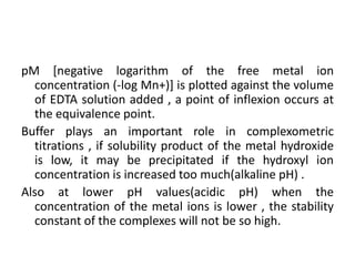 pM [negative logarithm of the free metal ion
concentration (-log Mn+)] is plotted against the volume
of EDTA solution added , a point of inflexion occurs at
the equivalence point.
Buffer plays an important role in complexometric
titrations , if solubility product of the metal hydroxide
is low, it may be precipitated if the hydroxyl ion
concentration is increased too much(alkaline pH) .
Also at lower pH values(acidic pH) when the
concentration of the metal ions is lower , the stability
constant of the complexes will not be so high.
 