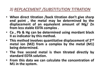 3) REPLACEMENT /SUBSTITUTION TITRATION
• When direct titration /back titration don’t give sharp
end point , the metal may be determined by the
displacement of an equivalent amount of Mg/ Zn
from less stable EDTA complex .
• Ca , Pb & Hg can be determined using mordant black
II as indicator by this method.
• This method involves quantitative displacement of 2nd
metal ion (M2) from a complex by the metal (M1)
being determined.
• The free second metal is then titrated directly by
standard EDTA solution.
• From this data we can calculate the concentration of
M1 in the system.
 