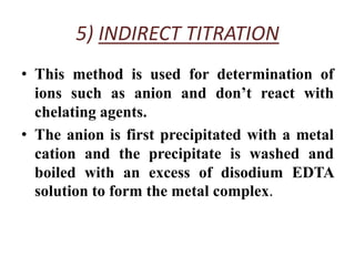 5) INDIRECT TITRATION
• This method is used for determination of
ions such as anion and don’t react with
chelating agents.
• The anion is first precipitated with a metal
cation and the precipitate is washed and
boiled with an excess of disodium EDTA
solution to form the metal complex.
 