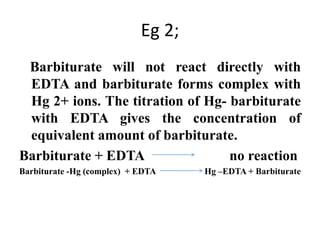Eg 2;
Barbiturate will not react directly with
EDTA and barbiturate forms complex with
Hg 2+ ions. The titration of Hg- barbiturate
with EDTA gives the concentration of
equivalent amount of barbiturate.
Barbiturate + EDTA no reaction
Barbiturate -Hg (complex) + EDTA Hg –EDTA + Barbiturate
 