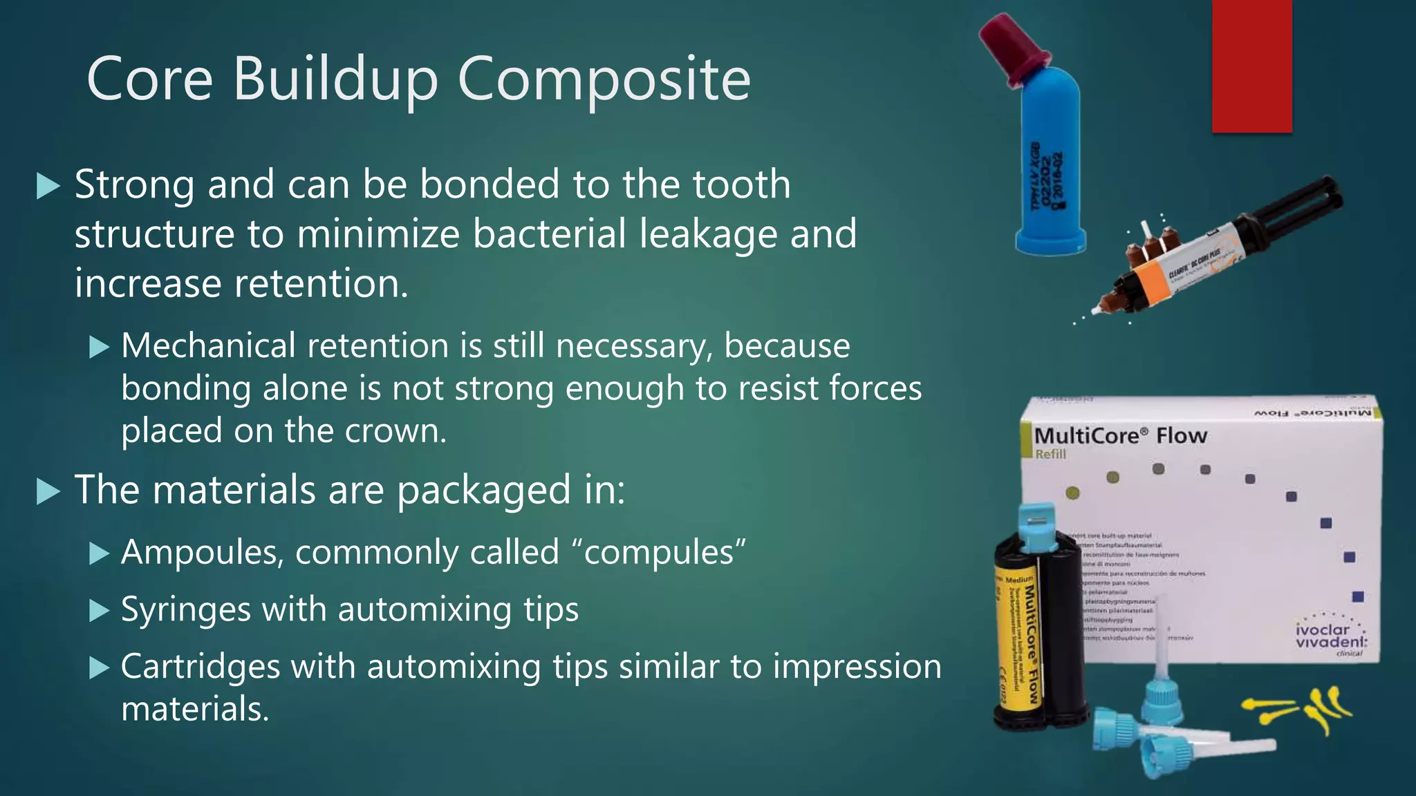 Core Buildup Composite
 Strong and can be bonded to the tooth
structure to minimize bacterial leakage and
increase retention.
 Mechanical retention is still necessary, because
bonding alone is not strong enough to resist forces
placed on the crown.
 The materials are packaged in:
 Ampoules, commonly called “compules”
 Syringes with automixing tips
 Cartridges with automixing tips similar to impression
materials.
 