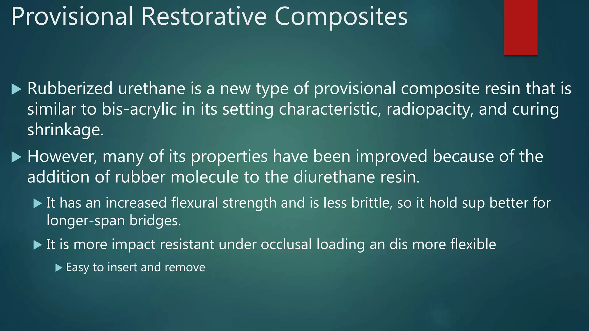 Provisional Restorative Composites
 Rubberized urethane is a new type of provisional composite resin that is
similar to bis-acrylic in its setting characteristic, radiopacity, and curing
shrinkage.
 However, many of its properties have been improved because of the
addition of rubber molecule to the diurethane resin.
 It has an increased flexural strength and is less brittle, so it hold sup better for
longer-span bridges.
 It is more impact resistant under occlusal loading an dis more flexible
 Easy to insert and remove
 