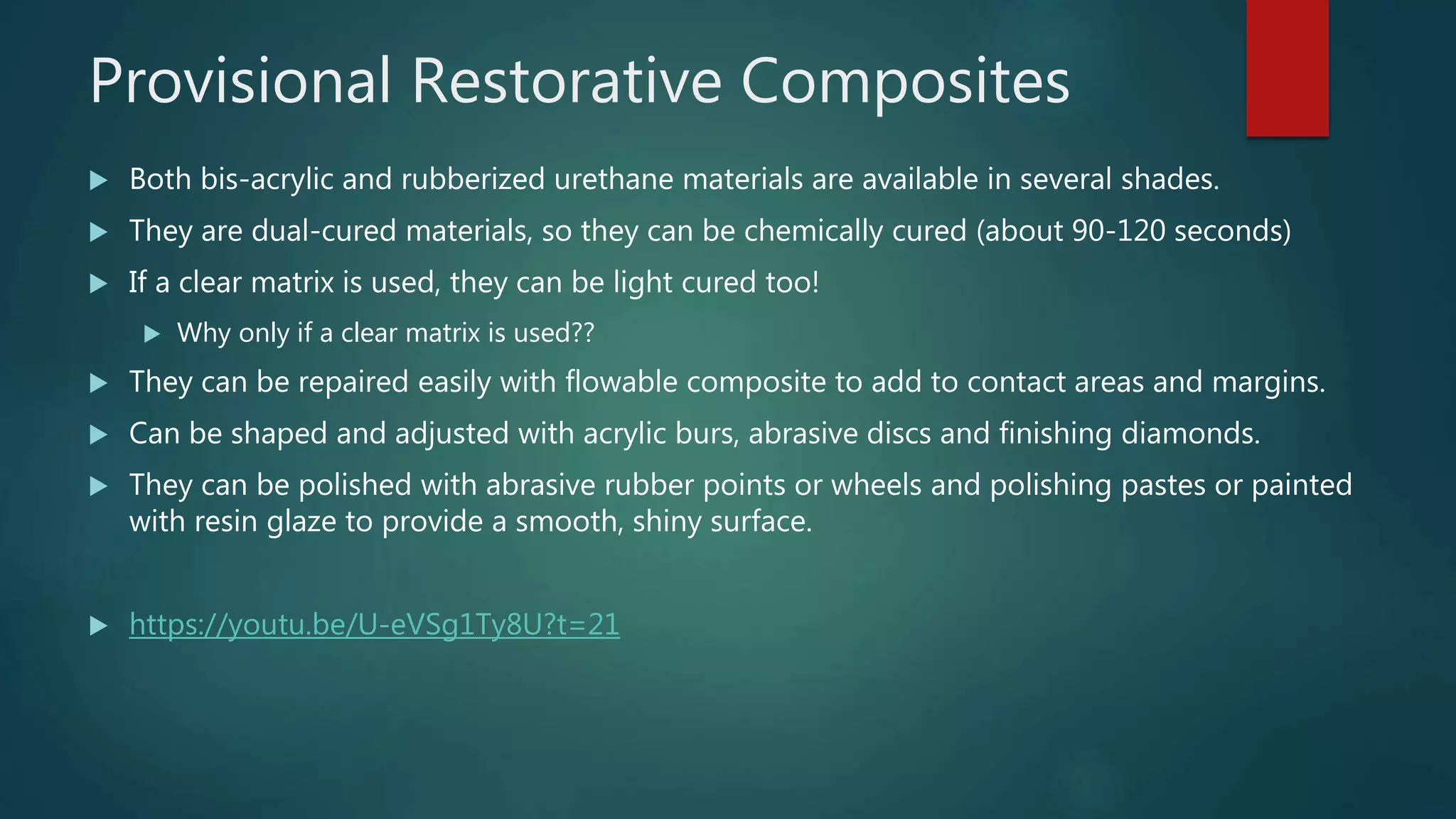 Provisional Restorative Composites
 Both bis-acrylic and rubberized urethane materials are available in several shades.
 They are dual-cured materials, so they can be chemically cured (about 90-120 seconds)
 If a clear matrix is used, they can be light cured too!
 Why only if a clear matrix is used??
 They can be repaired easily with flowable composite to add to contact areas and margins.
 Can be shaped and adjusted with acrylic burs, abrasive discs and finishing diamonds.
 They can be polished with abrasive rubber points or wheels and polishing pastes or painted
with resin glaze to provide a smooth, shiny surface.
 https://youtu.be/U-eVSg1Ty8U?t=21
 