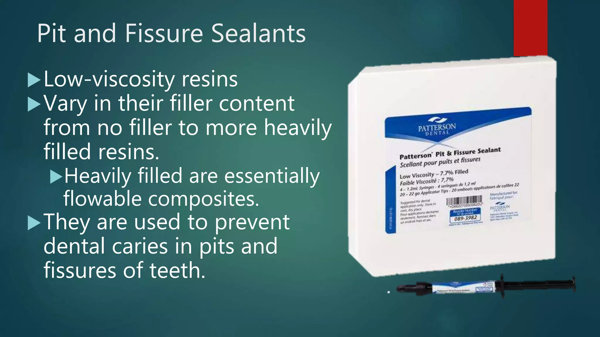 Pit and Fissure Sealants
Low-viscosity resins
Vary in their filler content
from no filler to more heavily
filled resins.
Heavily filled are essentially
flowable composites.
They are used to prevent
dental caries in pits and
fissures of teeth.
6
 