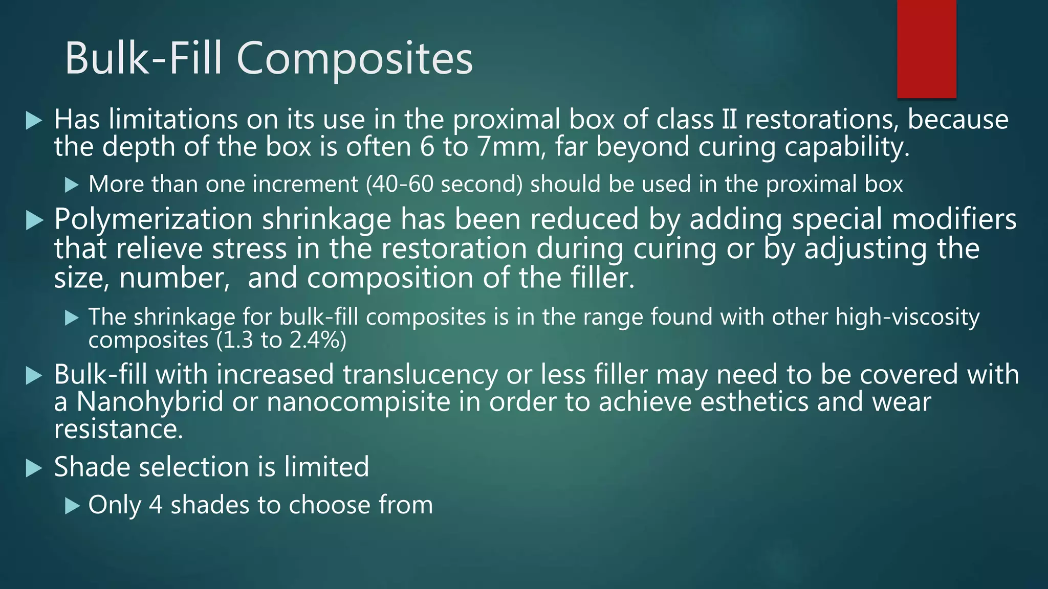 Bulk-Fill Composites
 Has limitations on its use in the proximal box of class II restorations, because
the depth of the box is often 6 to 7mm, far beyond curing capability.
 More than one increment (40-60 second) should be used in the proximal box
 Polymerization shrinkage has been reduced by adding special modifiers
that relieve stress in the restoration during curing or by adjusting the
size, number, and composition of the filler.
 The shrinkage for bulk-fill composites is in the range found with other high-viscosity
composites (1.3 to 2.4%)
 Bulk-fill with increased translucency or less filler may need to be covered with
a Nanohybrid or nanocompisite in order to achieve esthetics and wear
resistance.
 Shade selection is limited
 Only 4 shades to choose from
 