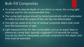 Bulk-Fill Composites
 To achieve the desired depth of cure (4mm or more), the curing light
must be used for the recommended time.
 The curing light output should be tested periodically with a radiometer
to make sure that the output of the unit has not deteriorated,
 The light tip needs to be free of residual composite debris that could
limit the transmission of light
 Light exposure times for fast-curing lights such as an argon laser or
plasma arc curing light, typically suggested 5-10 seconds for curing,
may be too short to adequately cure bulk composite to this depth, and
time must be extended.
 