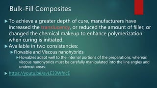 Bulk-Fill Composites
 To achieve a greater depth of cure, manufacturers have
increased the translucency, or reduced the amount of filler, or
changed the chemical makeup to enhance polymerization
when curing is initiated.
 Available in two consistencies:
Flowable and Viscous nanohybrids
Flowables adapt well to the internal portions of the preparations, whereas
viscous nanohybrids must be carefully manipulated into the line angles and
undercut areas.
 https://youtu.be/avLE33WfncE
 