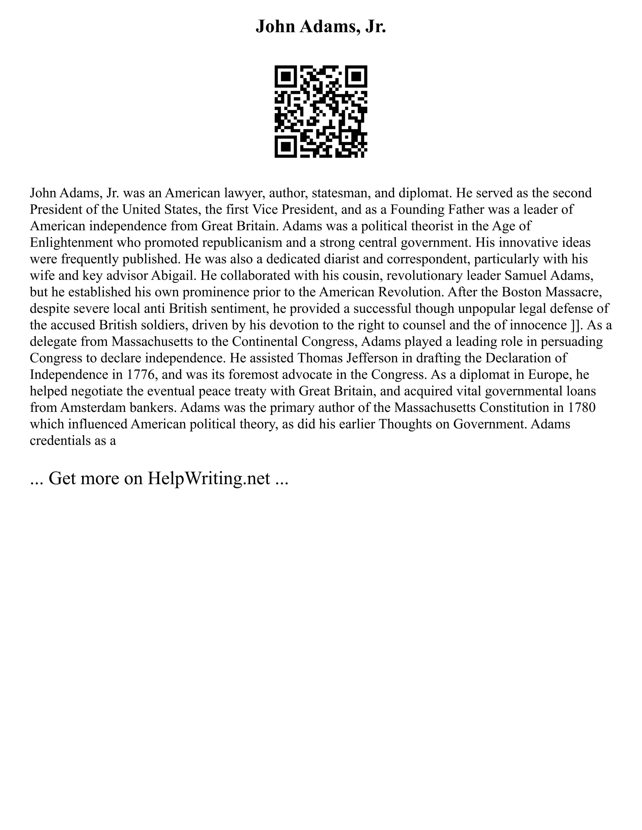 John Adams, Jr.
John Adams, Jr. was an American lawyer, author, statesman, and diplomat. He served as the second
President of the United States, the first Vice President, and as a Founding Father was a leader of
American independence from Great Britain. Adams was a political theorist in the Age of
Enlightenment who promoted republicanism and a strong central government. His innovative ideas
were frequently published. He was also a dedicated diarist and correspondent, particularly with his
wife and key advisor Abigail. He collaborated with his cousin, revolutionary leader Samuel Adams,
but he established his own prominence prior to the American Revolution. After the Boston Massacre,
despite severe local anti British sentiment, he provided a successful though unpopular legal defense of
the accused British soldiers, driven by his devotion to the right to counsel and the of innocence ]]. As a
delegate from Massachusetts to the Continental Congress, Adams played a leading role in persuading
Congress to declare independence. He assisted Thomas Jefferson in drafting the Declaration of
Independence in 1776, and was its foremost advocate in the Congress. As a diplomat in Europe, he
helped negotiate the eventual peace treaty with Great Britain, and acquired vital governmental loans
from Amsterdam bankers. Adams was the primary author of the Massachusetts Constitution in 1780
which influenced American political theory, as did his earlier Thoughts on Government. Adams
credentials as a
... Get more on HelpWriting.net ...
 