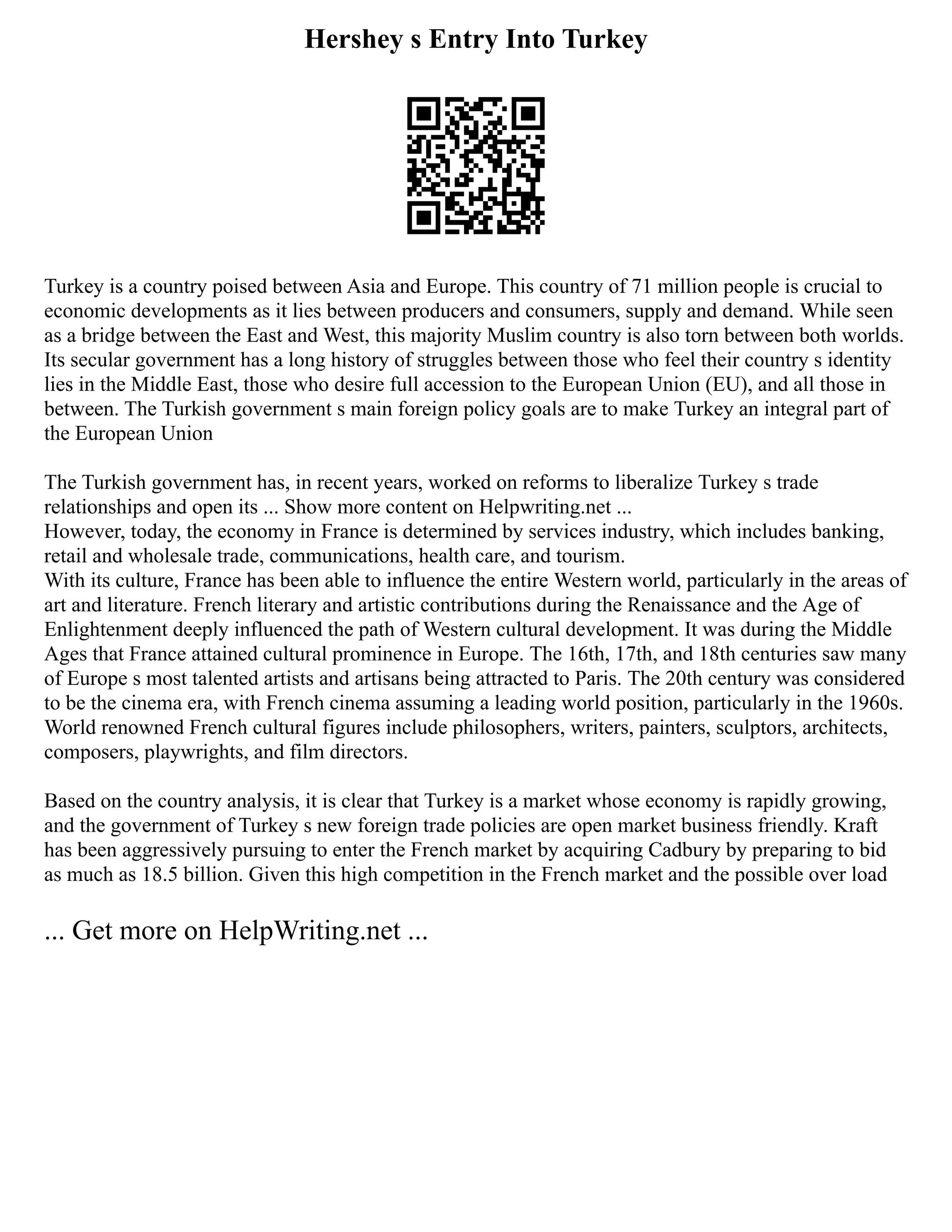 Hershey s Entry Into Turkey
Turkey is a country poised between Asia and Europe. This country of 71 million people is crucial to
economic developments as it lies between producers and consumers, supply and demand. While seen
as a bridge between the East and West, this majority Muslim country is also torn between both worlds.
Its secular government has a long history of struggles between those who feel their country s identity
lies in the Middle East, those who desire full accession to the European Union (EU), and all those in
between. The Turkish government s main foreign policy goals are to make Turkey an integral part of
the European Union
The Turkish government has, in recent years, worked on reforms to liberalize Turkey s trade
relationships and open its ... Show more content on Helpwriting.net ...
However, today, the economy in France is determined by services industry, which includes banking,
retail and wholesale trade, communications, health care, and tourism.
With its culture, France has been able to influence the entire Western world, particularly in the areas of
art and literature. French literary and artistic contributions during the Renaissance and the Age of
Enlightenment deeply influenced the path of Western cultural development. It was during the Middle
Ages that France attained cultural prominence in Europe. The 16th, 17th, and 18th centuries saw many
of Europe s most talented artists and artisans being attracted to Paris. The 20th century was considered
to be the cinema era, with French cinema assuming a leading world position, particularly in the 1960s.
World renowned French cultural figures include philosophers, writers, painters, sculptors, architects,
composers, playwrights, and film directors.
Based on the country analysis, it is clear that Turkey is a market whose economy is rapidly growing,
and the government of Turkey s new foreign trade policies are open market business friendly. Kraft
has been aggressively pursuing to enter the French market by acquiring Cadbury by preparing to bid
as much as 18.5 billion. Given this high competition in the French market and the possible over load
... Get more on HelpWriting.net ...
 