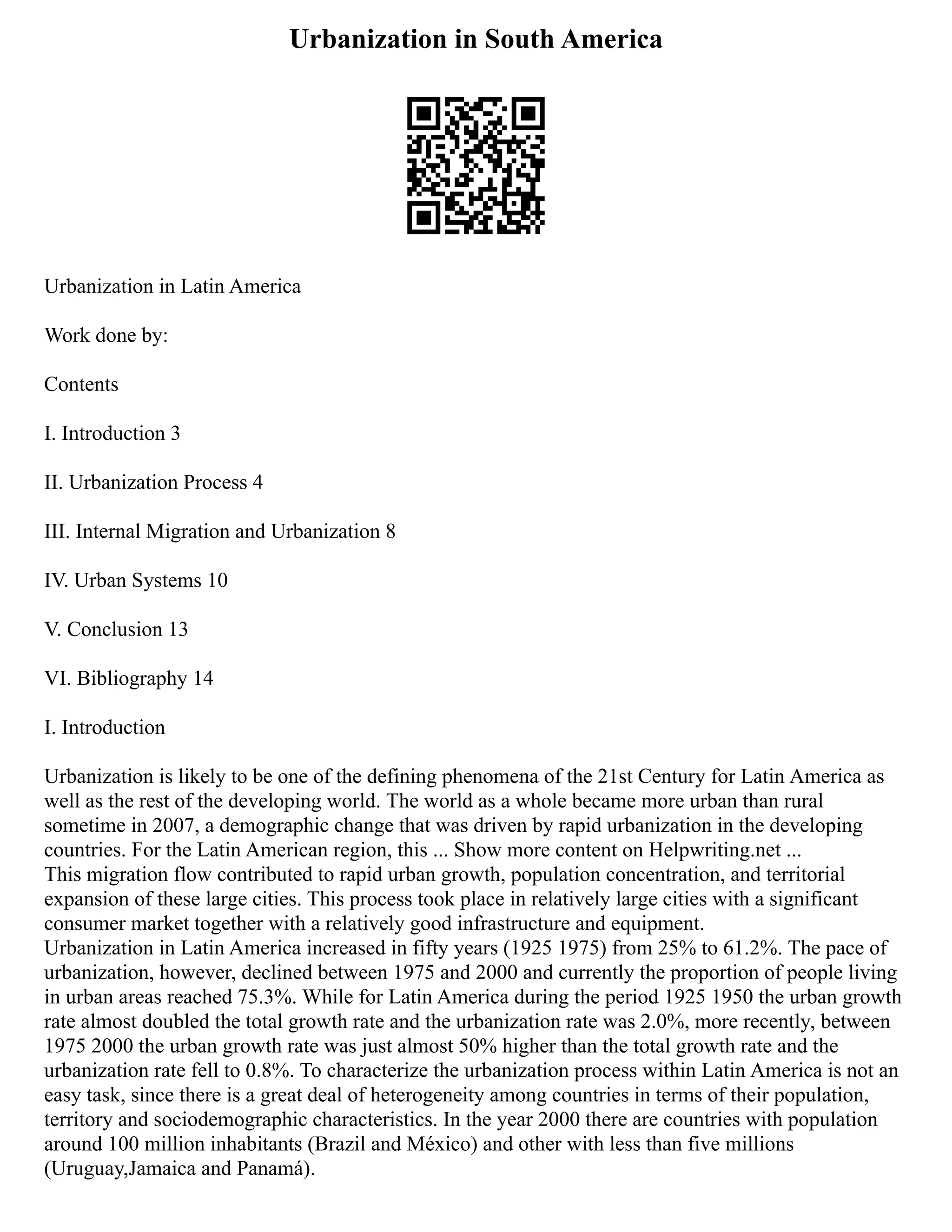Urbanization in South America
Urbanization in Latin America
Work done by:
Contents
I. Introduction 3
II. Urbanization Process 4
III. Internal Migration and Urbanization 8
IV. Urban Systems 10
V. Conclusion 13
VI. Bibliography 14
I. Introduction
Urbanization is likely to be one of the defining phenomena of the 21st Century for Latin America as
well as the rest of the developing world. The world as a whole became more urban than rural
sometime in 2007, a demographic change that was driven by rapid urbanization in the developing
countries. For the Latin American region, this ... Show more content on Helpwriting.net ...
This migration flow contributed to rapid urban growth, population concentration, and territorial
expansion of these large cities. This process took place in relatively large cities with a significant
consumer market together with a relatively good infrastructure and equipment.
Urbanization in Latin America increased in fifty years (1925 1975) from 25% to 61.2%. The pace of
urbanization, however, declined between 1975 and 2000 and currently the proportion of people living
in urban areas reached 75.3%. While for Latin America during the period 1925 1950 the urban growth
rate almost doubled the total growth rate and the urbanization rate was 2.0%, more recently, between
1975 2000 the urban growth rate was just almost 50% higher than the total growth rate and the
urbanization rate fell to 0.8%. To characterize the urbanization process within Latin America is not an
easy task, since there is a great deal of heterogeneity among countries in terms of their population,
territory and sociodemographic characteristics. In the year 2000 there are countries with population
around 100 million inhabitants (Brazil and México) and other with less than five millions
(Uruguay,Jamaica and Panamá).
 