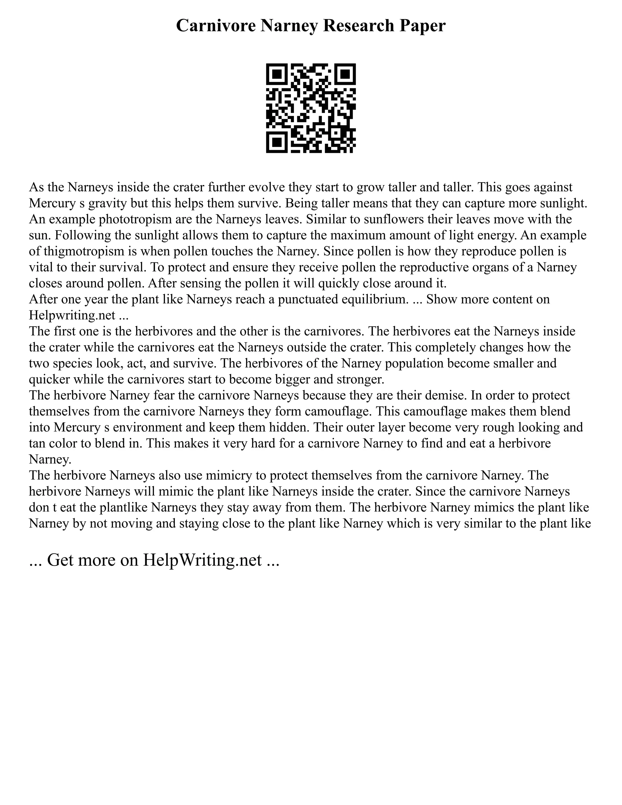 Carnivore Narney Research Paper
As the Narneys inside the crater further evolve they start to grow taller and taller. This goes against
Mercury s gravity but this helps them survive. Being taller means that they can capture more sunlight.
An example phototropism are the Narneys leaves. Similar to sunflowers their leaves move with the
sun. Following the sunlight allows them to capture the maximum amount of light energy. An example
of thigmotropism is when pollen touches the Narney. Since pollen is how they reproduce pollen is
vital to their survival. To protect and ensure they receive pollen the reproductive organs of a Narney
closes around pollen. After sensing the pollen it will quickly close around it.
After one year the plant like Narneys reach a punctuated equilibrium. ... Show more content on
Helpwriting.net ...
The first one is the herbivores and the other is the carnivores. The herbivores eat the Narneys inside
the crater while the carnivores eat the Narneys outside the crater. This completely changes how the
two species look, act, and survive. The herbivores of the Narney population become smaller and
quicker while the carnivores start to become bigger and stronger.
The herbivore Narney fear the carnivore Narneys because they are their demise. In order to protect
themselves from the carnivore Narneys they form camouflage. This camouflage makes them blend
into Mercury s environment and keep them hidden. Their outer layer become very rough looking and
tan color to blend in. This makes it very hard for a carnivore Narney to find and eat a herbivore
Narney.
The herbivore Narneys also use mimicry to protect themselves from the carnivore Narney. The
herbivore Narneys will mimic the plant like Narneys inside the crater. Since the carnivore Narneys
don t eat the plantlike Narneys they stay away from them. The herbivore Narney mimics the plant like
Narney by not moving and staying close to the plant like Narney which is very similar to the plant like
... Get more on HelpWriting.net ...
 