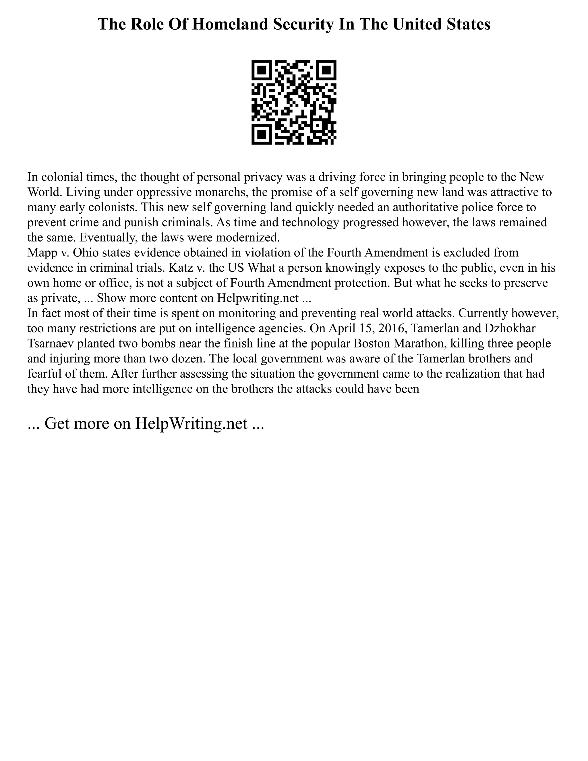 The Role Of Homeland Security In The United States
In colonial times, the thought of personal privacy was a driving force in bringing people to the New
World. Living under oppressive monarchs, the promise of a self governing new land was attractive to
many early colonists. This new self governing land quickly needed an authoritative police force to
prevent crime and punish criminals. As time and technology progressed however, the laws remained
the same. Eventually, the laws were modernized.
Mapp v. Ohio states evidence obtained in violation of the Fourth Amendment is excluded from
evidence in criminal trials. Katz v. the US What a person knowingly exposes to the public, even in his
own home or office, is not a subject of Fourth Amendment protection. But what he seeks to preserve
as private, ... Show more content on Helpwriting.net ...
In fact most of their time is spent on monitoring and preventing real world attacks. Currently however,
too many restrictions are put on intelligence agencies. On April 15, 2016, Tamerlan and Dzhokhar
Tsarnaev planted two bombs near the finish line at the popular Boston Marathon, killing three people
and injuring more than two dozen. The local government was aware of the Tamerlan brothers and
fearful of them. After further assessing the situation the government came to the realization that had
they have had more intelligence on the brothers the attacks could have been
... Get more on HelpWriting.net ...
 