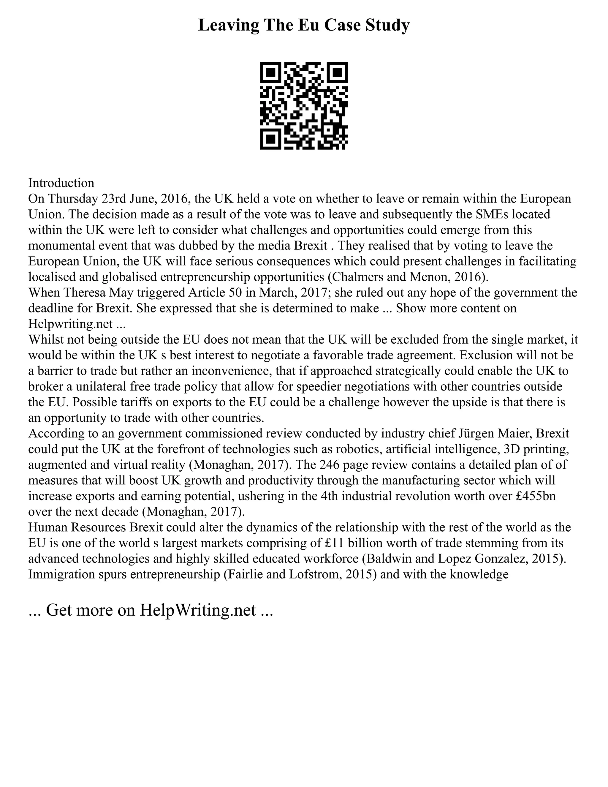 Leaving The Eu Case Study
Introduction
On Thursday 23rd June, 2016, the UK held a vote on whether to leave or remain within the European
Union. The decision made as a result of the vote was to leave and subsequently the SMEs located
within the UK were left to consider what challenges and opportunities could emerge from this
monumental event that was dubbed by the media Brexit . They realised that by voting to leave the
European Union, the UK will face serious consequences which could present challenges in facilitating
localised and globalised entrepreneurship opportunities (Chalmers and Menon, 2016).
When Theresa May triggered Article 50 in March, 2017; she ruled out any hope of the government the
deadline for Brexit. She expressed that she is determined to make ... Show more content on
Helpwriting.net ...
Whilst not being outside the EU does not mean that the UK will be excluded from the single market, it
would be within the UK s best interest to negotiate a favorable trade agreement. Exclusion will not be
a barrier to trade but rather an inconvenience, that if approached strategically could enable the UK to
broker a unilateral free trade policy that allow for speedier negotiations with other countries outside
the EU. Possible tariffs on exports to the EU could be a challenge however the upside is that there is
an opportunity to trade with other countries.
According to an government commissioned review conducted by industry chief Jürgen Maier, Brexit
could put the UK at the forefront of technologies such as robotics, artificial intelligence, 3D printing,
augmented and virtual reality (Monaghan, 2017). The 246 page review contains a detailed plan of of
measures that will boost UK growth and productivity through the manufacturing sector which will
increase exports and earning potential, ushering in the 4th industrial revolution worth over £455bn
over the next decade (Monaghan, 2017).
Human Resources Brexit could alter the dynamics of the relationship with the rest of the world as the
EU is one of the world s largest markets comprising of £11 billion worth of trade stemming from its
advanced technologies and highly skilled educated workforce (Baldwin and Lopez Gonzalez, 2015).
Immigration spurs entrepreneurship (Fairlie and Lofstrom, 2015) and with the knowledge
... Get more on HelpWriting.net ...
 