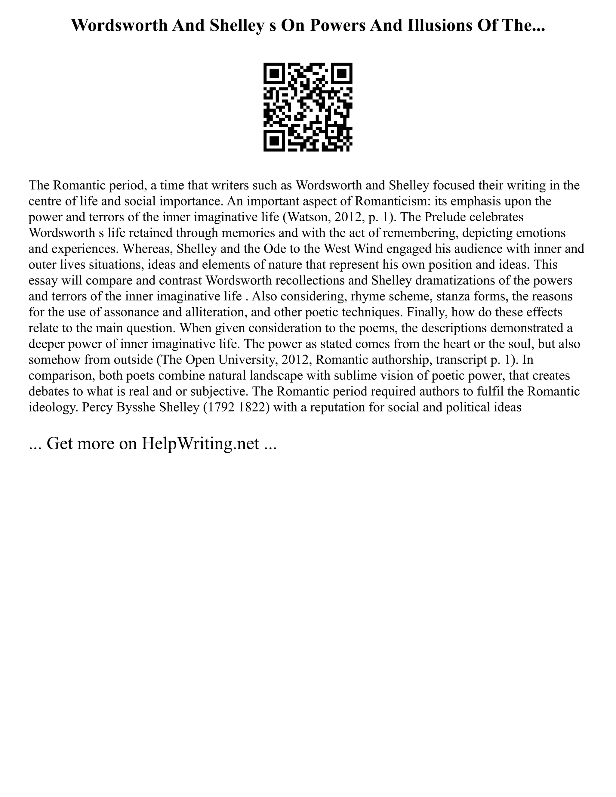 Wordsworth And Shelley s On Powers And Illusions Of The...
The Romantic period, a time that writers such as Wordsworth and Shelley focused their writing in the
centre of life and social importance. An important aspect of Romanticism: its emphasis upon the
power and terrors of the inner imaginative life (Watson, 2012, p. 1). The Prelude celebrates
Wordsworth s life retained through memories and with the act of remembering, depicting emotions
and experiences. Whereas, Shelley and the Ode to the West Wind engaged his audience with inner and
outer lives situations, ideas and elements of nature that represent his own position and ideas. This
essay will compare and contrast Wordsworth recollections and Shelley dramatizations of the powers
and terrors of the inner imaginative life . Also considering, rhyme scheme, stanza forms, the reasons
for the use of assonance and alliteration, and other poetic techniques. Finally, how do these effects
relate to the main question. When given consideration to the poems, the descriptions demonstrated a
deeper power of inner imaginative life. The power as stated comes from the heart or the soul, but also
somehow from outside (The Open University, 2012, Romantic authorship, transcript p. 1). In
comparison, both poets combine natural landscape with sublime vision of poetic power, that creates
debates to what is real and or subjective. The Romantic period required authors to fulfil the Romantic
ideology. Percy Bysshe Shelley (1792 1822) with a reputation for social and political ideas
... Get more on HelpWriting.net ...
 