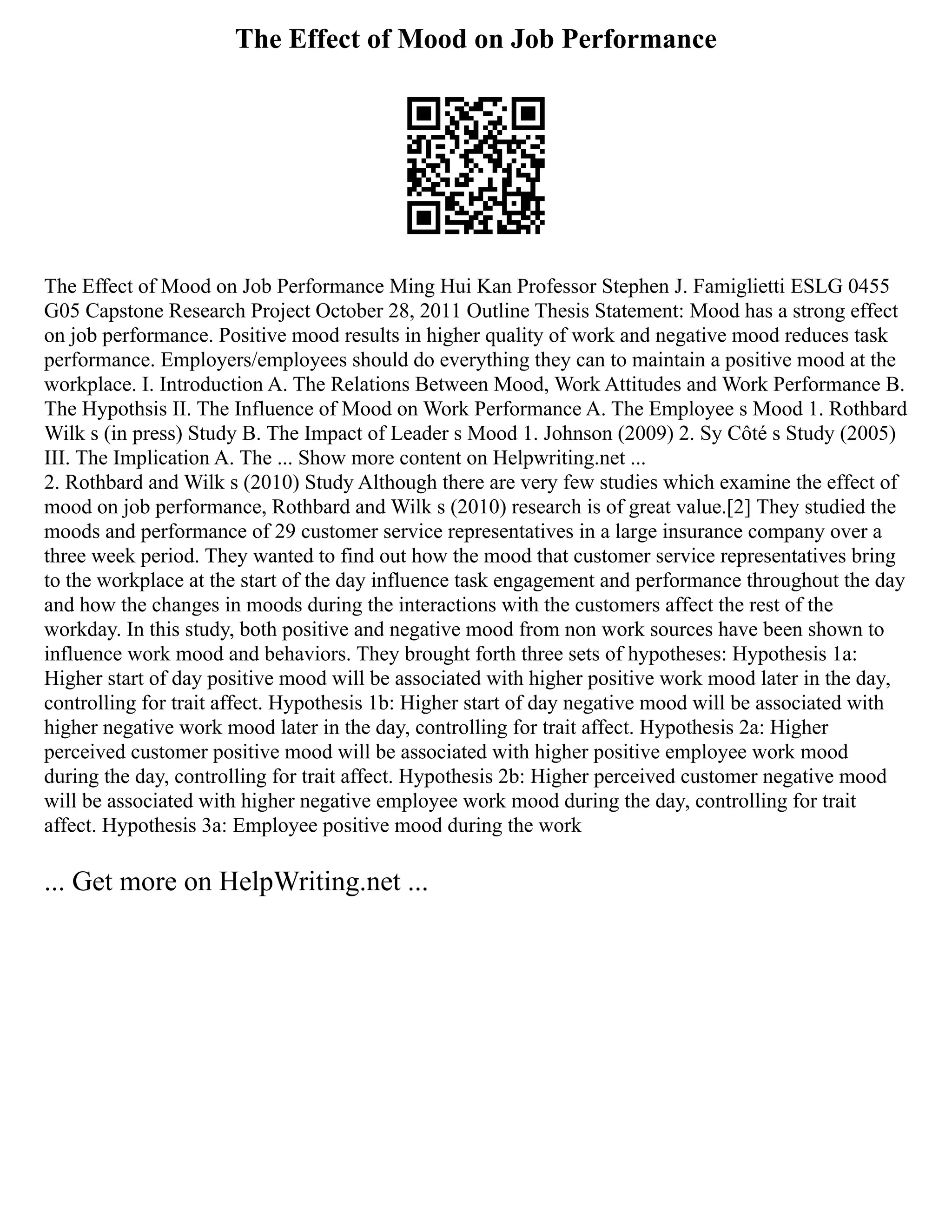 The Effect of Mood on Job Performance
The Effect of Mood on Job Performance Ming Hui Kan Professor Stephen J. Famiglietti ESLG 0455
G05 Capstone Research Project October 28, 2011 Outline Thesis Statement: Mood has a strong effect
on job performance. Positive mood results in higher quality of work and negative mood reduces task
performance. Employers/employees should do everything they can to maintain a positive mood at the
workplace. I. Introduction A. The Relations Between Mood, Work Attitudes and Work Performance B.
The Hypothsis II. The Influence of Mood on Work Performance A. The Employee s Mood 1. Rothbard
Wilk s (in press) Study B. The Impact of Leader s Mood 1. Johnson (2009) 2. Sy Côté s Study (2005)
III. The Implication A. The ... Show more content on Helpwriting.net ...
2. Rothbard and Wilk s (2010) Study Although there are very few studies which examine the effect of
mood on job performance, Rothbard and Wilk s (2010) research is of great value.[2] They studied the
moods and performance of 29 customer service representatives in a large insurance company over a
three week period. They wanted to find out how the mood that customer service representatives bring
to the workplace at the start of the day influence task engagement and performance throughout the day
and how the changes in moods during the interactions with the customers affect the rest of the
workday. In this study, both positive and negative mood from non work sources have been shown to
influence work mood and behaviors. They brought forth three sets of hypotheses: Hypothesis 1a:
Higher start of day positive mood will be associated with higher positive work mood later in the day,
controlling for trait affect. Hypothesis 1b: Higher start of day negative mood will be associated with
higher negative work mood later in the day, controlling for trait affect. Hypothesis 2a: Higher
perceived customer positive mood will be associated with higher positive employee work mood
during the day, controlling for trait affect. Hypothesis 2b: Higher perceived customer negative mood
will be associated with higher negative employee work mood during the day, controlling for trait
affect. Hypothesis 3a: Employee positive mood during the work
... Get more on HelpWriting.net ...
 