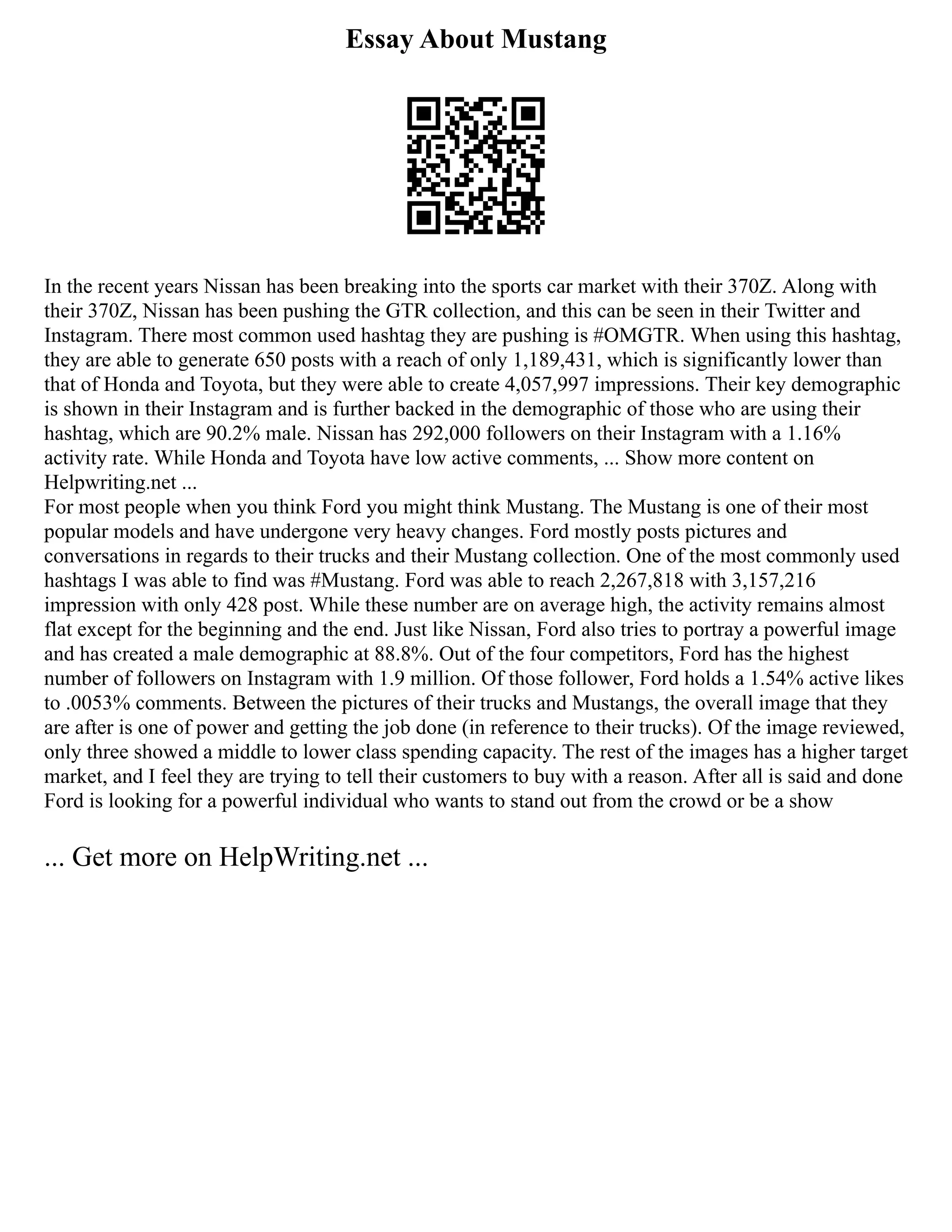 Essay About Mustang
In the recent years Nissan has been breaking into the sports car market with their 370Z. Along with
their 370Z, Nissan has been pushing the GTR collection, and this can be seen in their Twitter and
Instagram. There most common used hashtag they are pushing is #OMGTR. When using this hashtag,
they are able to generate 650 posts with a reach of only 1,189,431, which is significantly lower than
that of Honda and Toyota, but they were able to create 4,057,997 impressions. Their key demographic
is shown in their Instagram and is further backed in the demographic of those who are using their
hashtag, which are 90.2% male. Nissan has 292,000 followers on their Instagram with a 1.16%
activity rate. While Honda and Toyota have low active comments, ... Show more content on
Helpwriting.net ...
For most people when you think Ford you might think Mustang. The Mustang is one of their most
popular models and have undergone very heavy changes. Ford mostly posts pictures and
conversations in regards to their trucks and their Mustang collection. One of the most commonly used
hashtags I was able to find was #Mustang. Ford was able to reach 2,267,818 with 3,157,216
impression with only 428 post. While these number are on average high, the activity remains almost
flat except for the beginning and the end. Just like Nissan, Ford also tries to portray a powerful image
and has created a male demographic at 88.8%. Out of the four competitors, Ford has the highest
number of followers on Instagram with 1.9 million. Of those follower, Ford holds a 1.54% active likes
to .0053% comments. Between the pictures of their trucks and Mustangs, the overall image that they
are after is one of power and getting the job done (in reference to their trucks). Of the image reviewed,
only three showed a middle to lower class spending capacity. The rest of the images has a higher target
market, and I feel they are trying to tell their customers to buy with a reason. After all is said and done
Ford is looking for a powerful individual who wants to stand out from the crowd or be a show
... Get more on HelpWriting.net ...
 