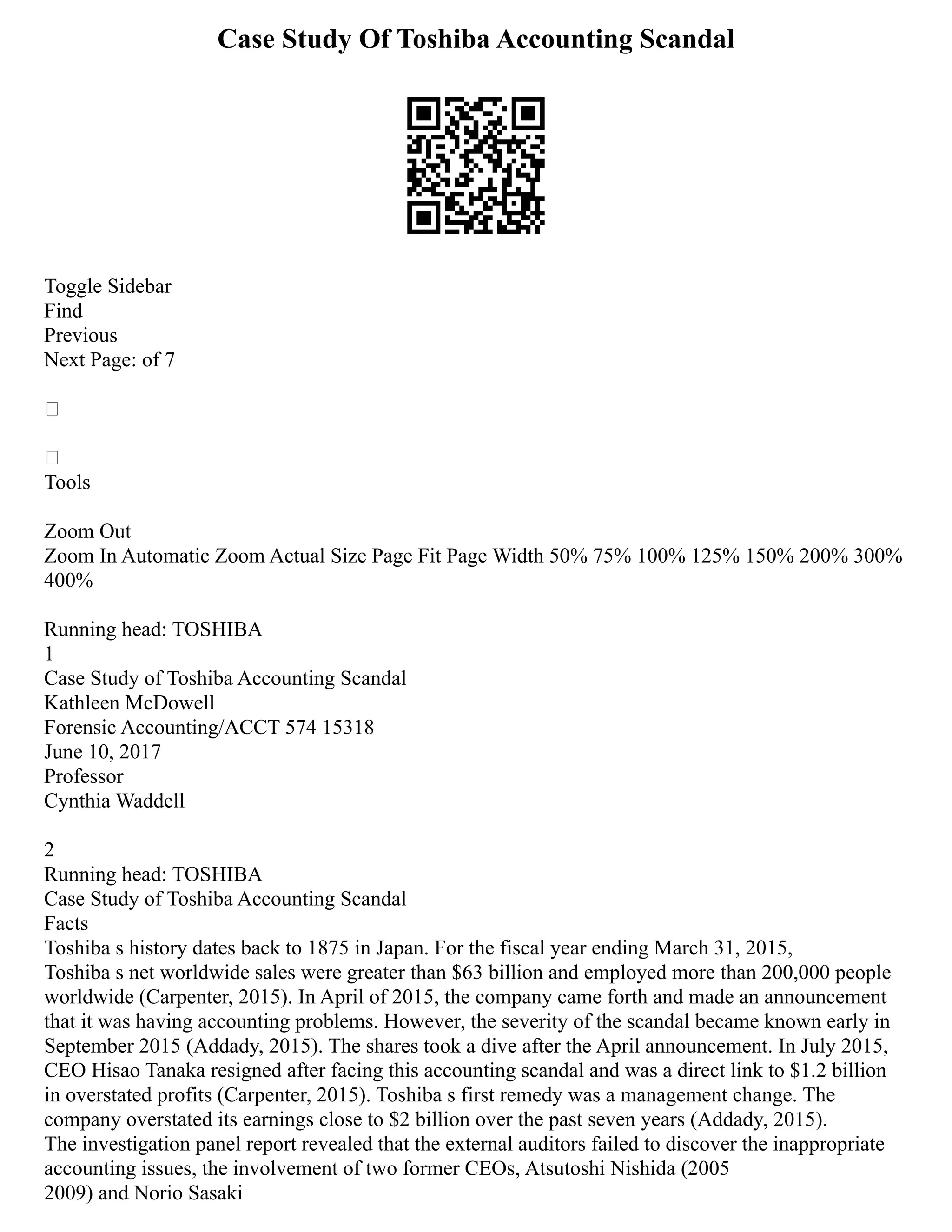 Case Study Of Toshiba Accounting Scandal
Toggle Sidebar
Find
Previous
Next Page: of 7


Tools
Zoom Out
Zoom In Automatic Zoom Actual Size Page Fit Page Width 50% 75% 100% 125% 150% 200% 300%
400%
Running head: TOSHIBA
1
Case Study of Toshiba Accounting Scandal
Kathleen McDowell
Forensic Accounting/ACCT 574 15318
June 10, 2017
Professor
Cynthia Waddell
2
Running head: TOSHIBA
Case Study of Toshiba Accounting Scandal
Facts
Toshiba s history dates back to 1875 in Japan. For the fiscal year ending March 31, 2015,
Toshiba s net worldwide sales were greater than $63 billion and employed more than 200,000 people
worldwide (Carpenter, 2015). In April of 2015, the company came forth and made an announcement
that it was having accounting problems. However, the severity of the scandal became known early in
September 2015 (Addady, 2015). The shares took a dive after the April announcement. In July 2015,
CEO Hisao Tanaka resigned after facing this accounting scandal and was a direct link to $1.2 billion
in overstated profits (Carpenter, 2015). Toshiba s first remedy was a management change. The
company overstated its earnings close to $2 billion over the past seven years (Addady, 2015).
The investigation panel report revealed that the external auditors failed to discover the inappropriate
accounting issues, the involvement of two former CEOs, Atsutoshi Nishida (2005
2009) and Norio Sasaki
 