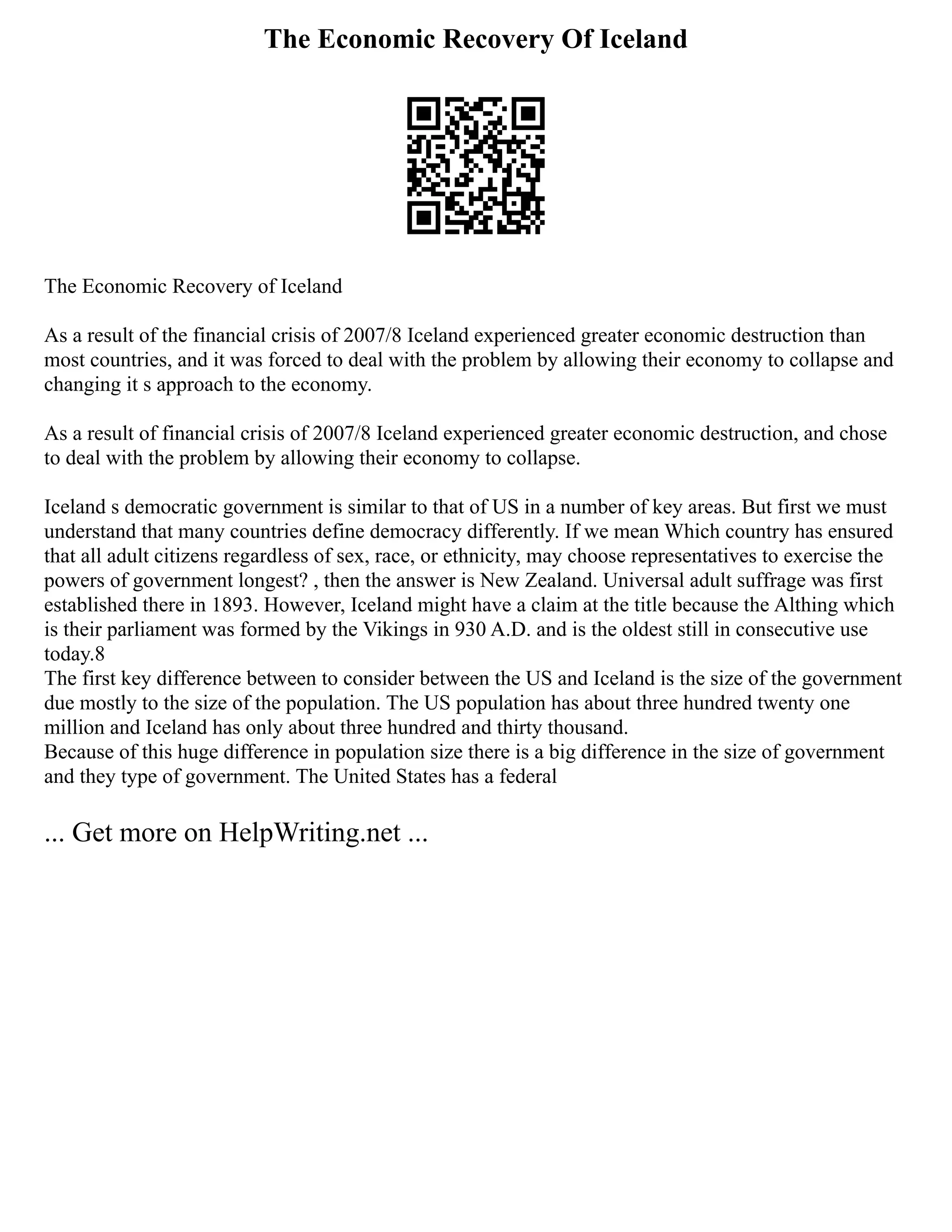 The Economic Recovery Of Iceland
The Economic Recovery of Iceland
As a result of the financial crisis of 2007/8 Iceland experienced greater economic destruction than
most countries, and it was forced to deal with the problem by allowing their economy to collapse and
changing it s approach to the economy.
As a result of financial crisis of 2007/8 Iceland experienced greater economic destruction, and chose
to deal with the problem by allowing their economy to collapse.
Iceland s democratic government is similar to that of US in a number of key areas. But first we must
understand that many countries define democracy differently. If we mean Which country has ensured
that all adult citizens regardless of sex, race, or ethnicity, may choose representatives to exercise the
powers of government longest? , then the answer is New Zealand. Universal adult suffrage was first
established there in 1893. However, Iceland might have a claim at the title because the Althing which
is their parliament was formed by the Vikings in 930 A.D. and is the oldest still in consecutive use
today.8
The first key difference between to consider between the US and Iceland is the size of the government
due mostly to the size of the population. The US population has about three hundred twenty one
million and Iceland has only about three hundred and thirty thousand.
Because of this huge difference in population size there is a big difference in the size of government
and they type of government. The United States has a federal
... Get more on HelpWriting.net ...
 