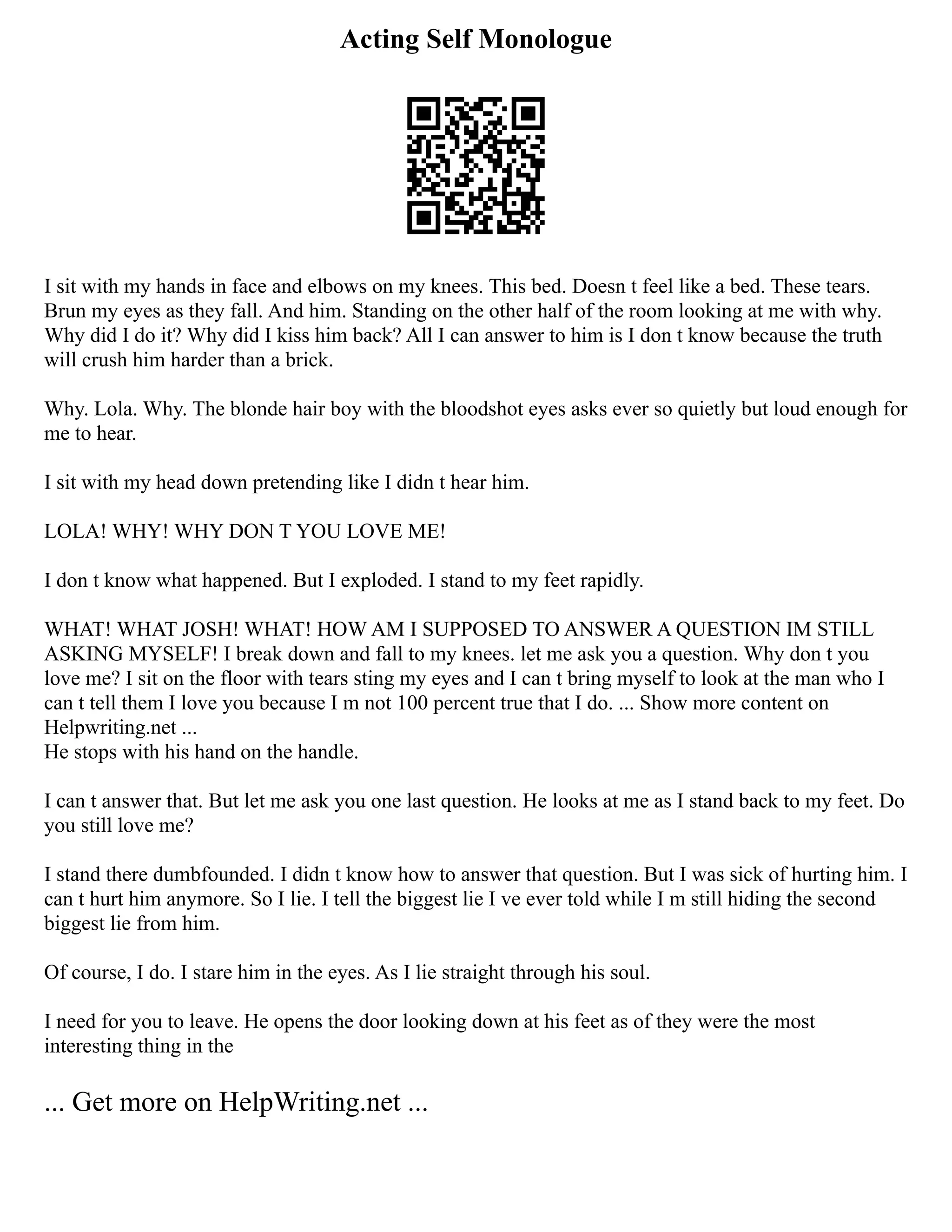 Acting Self Monologue
I sit with my hands in face and elbows on my knees. This bed. Doesn t feel like a bed. These tears.
Brun my eyes as they fall. And him. Standing on the other half of the room looking at me with why.
Why did I do it? Why did I kiss him back? All I can answer to him is I don t know because the truth
will crush him harder than a brick.
Why. Lola. Why. The blonde hair boy with the bloodshot eyes asks ever so quietly but loud enough for
me to hear.
I sit with my head down pretending like I didn t hear him.
LOLA! WHY! WHY DON T YOU LOVE ME!
I don t know what happened. But I exploded. I stand to my feet rapidly.
WHAT! WHAT JOSH! WHAT! HOW AM I SUPPOSED TO ANSWER A QUESTION IM STILL
ASKING MYSELF! I break down and fall to my knees. let me ask you a question. Why don t you
love me? I sit on the floor with tears sting my eyes and I can t bring myself to look at the man who I
can t tell them I love you because I m not 100 percent true that I do. ... Show more content on
Helpwriting.net ...
He stops with his hand on the handle.
I can t answer that. But let me ask you one last question. He looks at me as I stand back to my feet. Do
you still love me?
I stand there dumbfounded. I didn t know how to answer that question. But I was sick of hurting him. I
can t hurt him anymore. So I lie. I tell the biggest lie I ve ever told while I m still hiding the second
biggest lie from him.
Of course, I do. I stare him in the eyes. As I lie straight through his soul.
I need for you to leave. He opens the door looking down at his feet as of they were the most
interesting thing in the
... Get more on HelpWriting.net ...
 