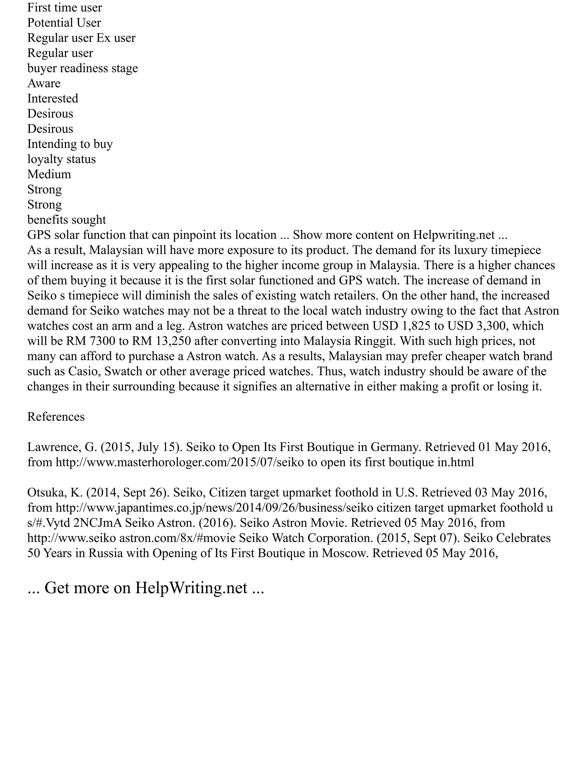 First time user
Potential User
Regular user Ex user
Regular user
buyer readiness stage
Aware
Interested
Desirous
Desirous
Intending to buy
loyalty status
Medium
Strong
Strong
benefits sought
GPS solar function that can pinpoint its location ... Show more content on Helpwriting.net ...
As a result, Malaysian will have more exposure to its product. The demand for its luxury timepiece
will increase as it is very appealing to the higher income group in Malaysia. There is a higher chances
of them buying it because it is the first solar functioned and GPS watch. The increase of demand in
Seiko s timepiece will diminish the sales of existing watch retailers. On the other hand, the increased
demand for Seiko watches may not be a threat to the local watch industry owing to the fact that Astron
watches cost an arm and a leg. Astron watches are priced between USD 1,825 to USD 3,300, which
will be RM 7300 to RM 13,250 after converting into Malaysia Ringgit. With such high prices, not
many can afford to purchase a Astron watch. As a results, Malaysian may prefer cheaper watch brand
such as Casio, Swatch or other average priced watches. Thus, watch industry should be aware of the
changes in their surrounding because it signifies an alternative in either making a profit or losing it.
References
Lawrence, G. (2015, July 15). Seiko to Open Its First Boutique in Germany. Retrieved 01 May 2016,
from http://www.masterhorologer.com/2015/07/seiko to open its first boutique in.html
Otsuka, K. (2014, Sept 26). Seiko, Citizen target upmarket foothold in U.S. Retrieved 03 May 2016,
from http://www.japantimes.co.jp/news/2014/09/26/business/seiko citizen target upmarket foothold u
s/#.Vytd 2NCJmA Seiko Astron. (2016). Seiko Astron Movie. Retrieved 05 May 2016, from
http://www.seiko astron.com/8x/#movie Seiko Watch Corporation. (2015, Sept 07). Seiko Celebrates
50 Years in Russia with Opening of Its First Boutique in Moscow. Retrieved 05 May 2016,
... Get more on HelpWriting.net ...
 