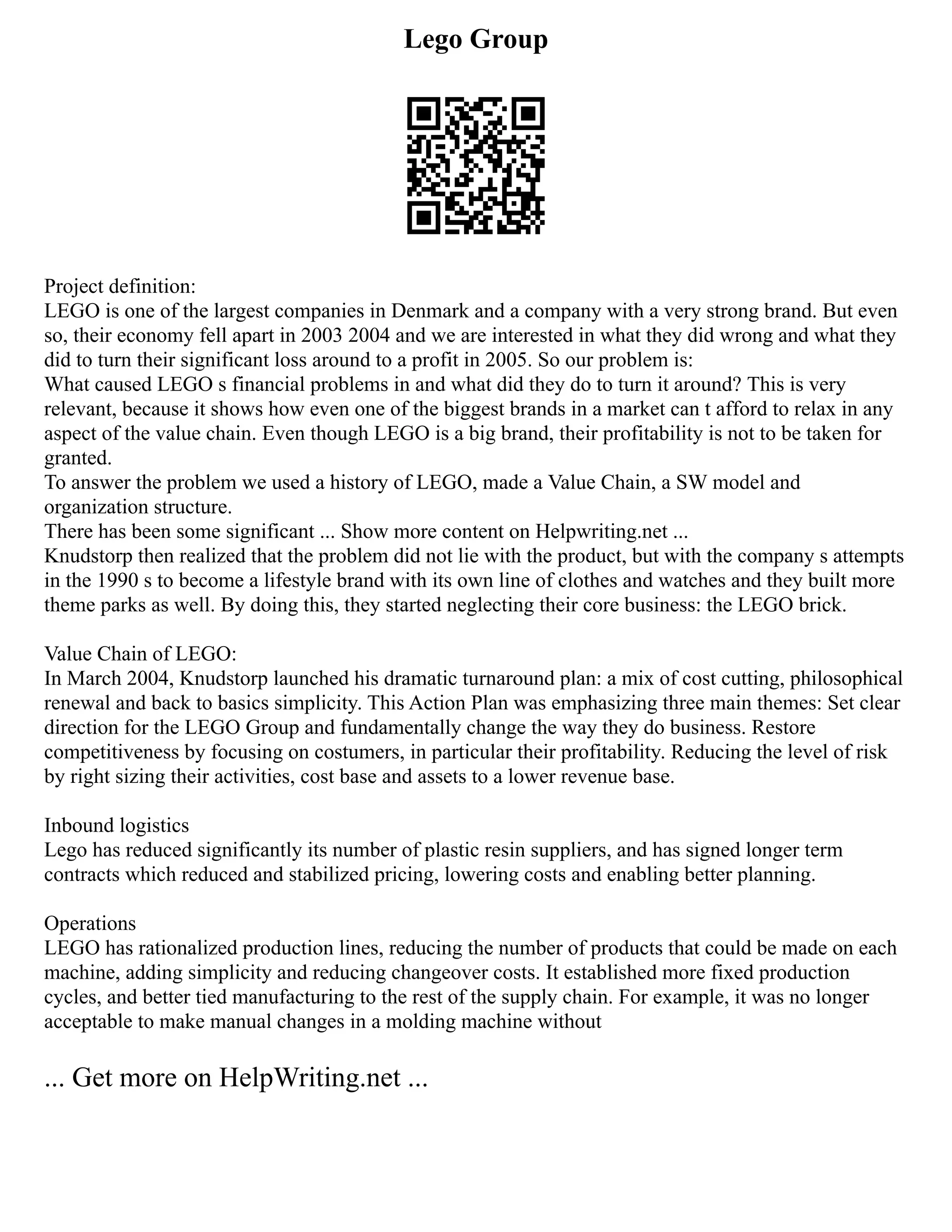 Lego Group
Project definition:
LEGO is one of the largest companies in Denmark and a company with a very strong brand. But even
so, their economy fell apart in 2003 2004 and we are interested in what they did wrong and what they
did to turn their significant loss around to a profit in 2005. So our problem is:
What caused LEGO s financial problems in and what did they do to turn it around? This is very
relevant, because it shows how even one of the biggest brands in a market can t afford to relax in any
aspect of the value chain. Even though LEGO is a big brand, their profitability is not to be taken for
granted.
To answer the problem we used a history of LEGO, made a Value Chain, a SW model and
organization structure.
There has been some significant ... Show more content on Helpwriting.net ...
Knudstorp then realized that the problem did not lie with the product, but with the company s attempts
in the 1990 s to become a lifestyle brand with its own line of clothes and watches and they built more
theme parks as well. By doing this, they started neglecting their core business: the LEGO brick.
Value Chain of LEGO:
In March 2004, Knudstorp launched his dramatic turnaround plan: a mix of cost cutting, philosophical
renewal and back to basics simplicity. This Action Plan was emphasizing three main themes: Set clear
direction for the LEGO Group and fundamentally change the way they do business. Restore
competitiveness by focusing on costumers, in particular their profitability. Reducing the level of risk
by right sizing their activities, cost base and assets to a lower revenue base.
Inbound logistics
Lego has reduced significantly its number of plastic resin suppliers, and has signed longer term
contracts which reduced and stabilized pricing, lowering costs and enabling better planning.
Operations
LEGO has rationalized production lines, reducing the number of products that could be made on each
machine, adding simplicity and reducing changeover costs. It established more fixed production
cycles, and better tied manufacturing to the rest of the supply chain. For example, it was no longer
acceptable to make manual changes in a molding machine without
... Get more on HelpWriting.net ...
 