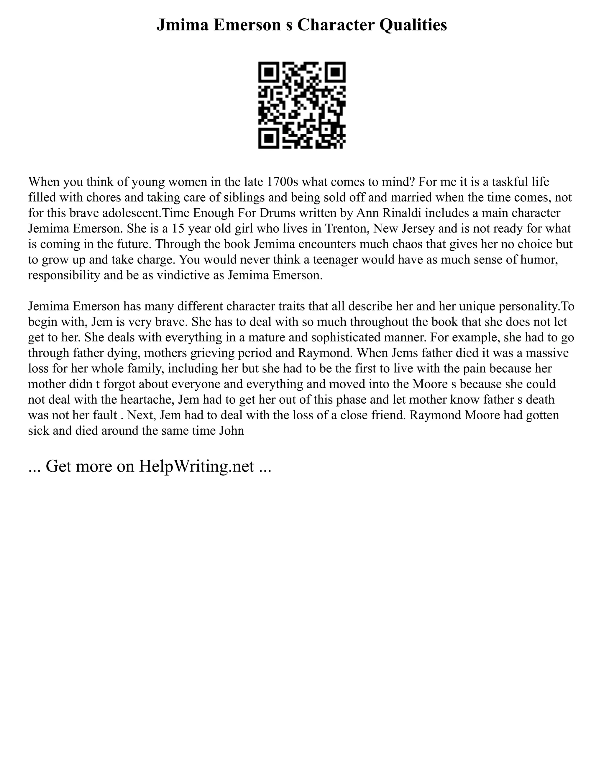 Jmima Emerson s Character Qualities
When you think of young women in the late 1700s what comes to mind? For me it is a taskful life
filled with chores and taking care of siblings and being sold off and married when the time comes, not
for this brave adolescent.Time Enough For Drums written by Ann Rinaldi includes a main character
Jemima Emerson. She is a 15 year old girl who lives in Trenton, New Jersey and is not ready for what
is coming in the future. Through the book Jemima encounters much chaos that gives her no choice but
to grow up and take charge. You would never think a teenager would have as much sense of humor,
responsibility and be as vindictive as Jemima Emerson.
Jemima Emerson has many different character traits that all describe her and her unique personality.To
begin with, Jem is very brave. She has to deal with so much throughout the book that she does not let
get to her. She deals with everything in a mature and sophisticated manner. For example, she had to go
through father dying, mothers grieving period and Raymond. When Jems father died it was a massive
loss for her whole family, including her but she had to be the first to live with the pain because her
mother didn t forgot about everyone and everything and moved into the Moore s because she could
not deal with the heartache, Jem had to get her out of this phase and let mother know father s death
was not her fault . Next, Jem had to deal with the loss of a close friend. Raymond Moore had gotten
sick and died around the same time John
... Get more on HelpWriting.net ...
 