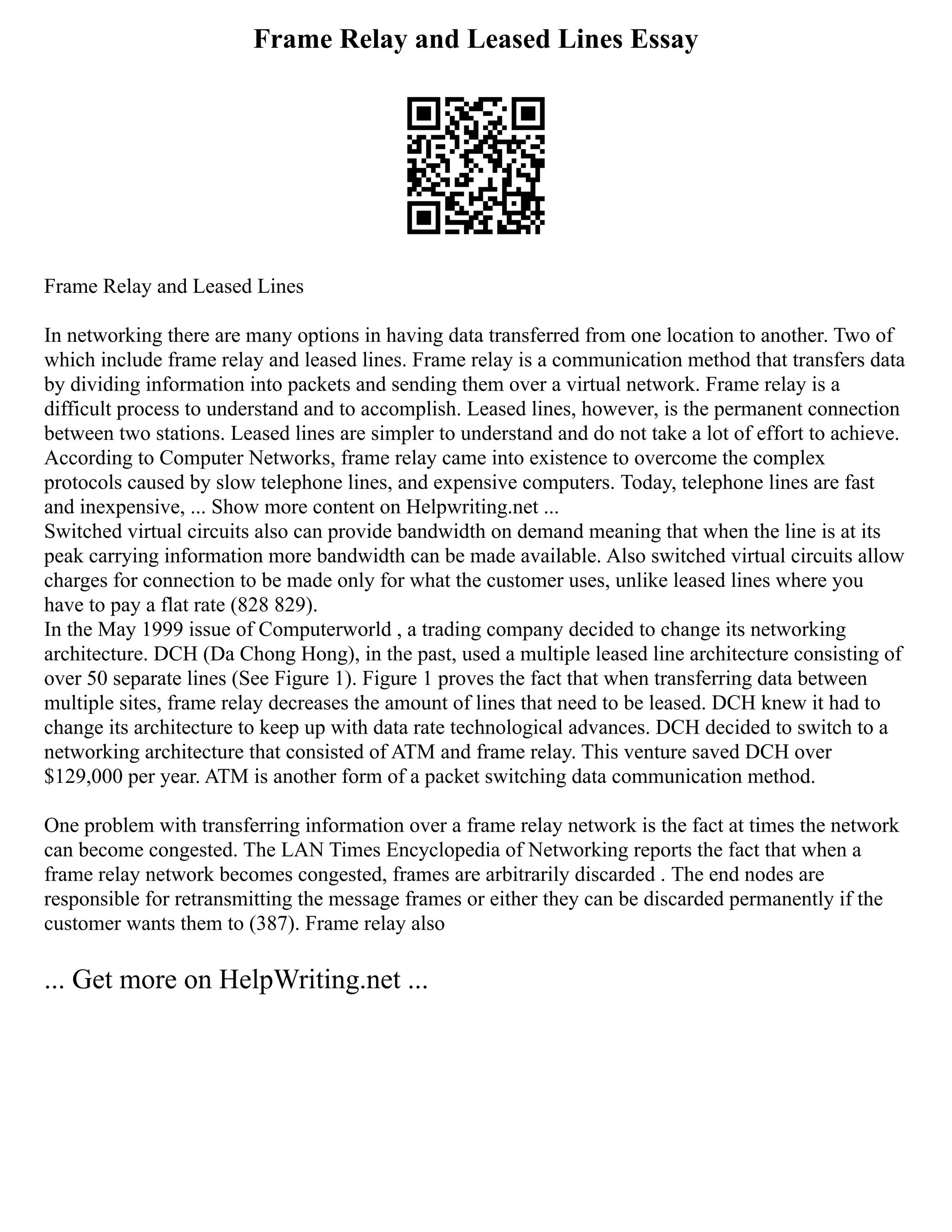 Frame Relay and Leased Lines Essay
Frame Relay and Leased Lines
In networking there are many options in having data transferred from one location to another. Two of
which include frame relay and leased lines. Frame relay is a communication method that transfers data
by dividing information into packets and sending them over a virtual network. Frame relay is a
difficult process to understand and to accomplish. Leased lines, however, is the permanent connection
between two stations. Leased lines are simpler to understand and do not take a lot of effort to achieve.
According to Computer Networks, frame relay came into existence to overcome the complex
protocols caused by slow telephone lines, and expensive computers. Today, telephone lines are fast
and inexpensive, ... Show more content on Helpwriting.net ...
Switched virtual circuits also can provide bandwidth on demand meaning that when the line is at its
peak carrying information more bandwidth can be made available. Also switched virtual circuits allow
charges for connection to be made only for what the customer uses, unlike leased lines where you
have to pay a flat rate (828 829).
In the May 1999 issue of Computerworld , a trading company decided to change its networking
architecture. DCH (Da Chong Hong), in the past, used a multiple leased line architecture consisting of
over 50 separate lines (See Figure 1). Figure 1 proves the fact that when transferring data between
multiple sites, frame relay decreases the amount of lines that need to be leased. DCH knew it had to
change its architecture to keep up with data rate technological advances. DCH decided to switch to a
networking architecture that consisted of ATM and frame relay. This venture saved DCH over
$129,000 per year. ATM is another form of a packet switching data communication method.
One problem with transferring information over a frame relay network is the fact at times the network
can become congested. The LAN Times Encyclopedia of Networking reports the fact that when a
frame relay network becomes congested, frames are arbitrarily discarded . The end nodes are
responsible for retransmitting the message frames or either they can be discarded permanently if the
customer wants them to (387). Frame relay also
... Get more on HelpWriting.net ...
 