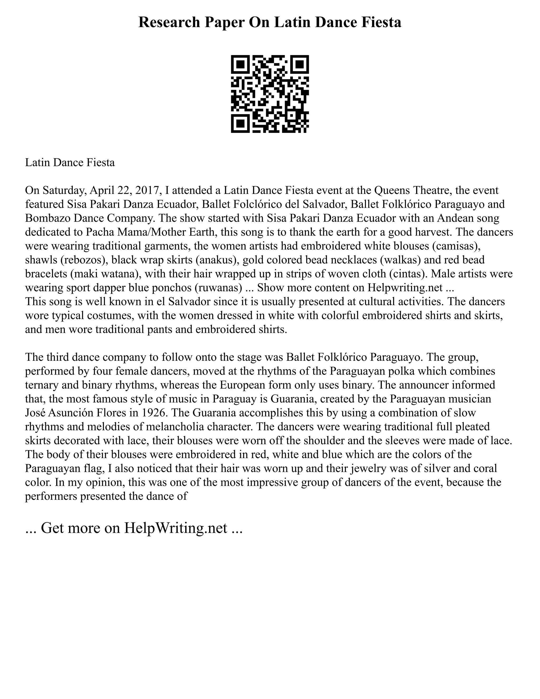 Research Paper On Latin Dance Fiesta
Latin Dance Fiesta
On Saturday, April 22, 2017, I attended a Latin Dance Fiesta event at the Queens Theatre, the event
featured Sisa Pakari Danza Ecuador, Ballet Folclórico del Salvador, Ballet Folklórico Paraguayo and
Bombazo Dance Company. The show started with Sisa Pakari Danza Ecuador with an Andean song
dedicated to Pacha Mama/Mother Earth, this song is to thank the earth for a good harvest. The dancers
were wearing traditional garments, the women artists had embroidered white blouses (camisas),
shawls (rebozos), black wrap skirts (anakus), gold colored bead necklaces (walkas) and red bead
bracelets (maki watana), with their hair wrapped up in strips of woven cloth (cintas). Male artists were
wearing sport dapper blue ponchos (ruwanas) ... Show more content on Helpwriting.net ...
This song is well known in el Salvador since it is usually presented at cultural activities. The dancers
wore typical costumes, with the women dressed in white with colorful embroidered shirts and skirts,
and men wore traditional pants and embroidered shirts.
The third dance company to follow onto the stage was Ballet Folklórico Paraguayo. The group,
performed by four female dancers, moved at the rhythms of the Paraguayan polka which combines
ternary and binary rhythms, whereas the European form only uses binary. The announcer informed
that, the most famous style of music in Paraguay is Guarania, created by the Paraguayan musician
José Asunción Flores in 1926. The Guarania accomplishes this by using a combination of slow
rhythms and melodies of melancholia character. The dancers were wearing traditional full pleated
skirts decorated with lace, their blouses were worn off the shoulder and the sleeves were made of lace.
The body of their blouses were embroidered in red, white and blue which are the colors of the
Paraguayan flag, I also noticed that their hair was worn up and their jewelry was of silver and coral
color. In my opinion, this was one of the most impressive group of dancers of the event, because the
performers presented the dance of
... Get more on HelpWriting.net ...
 
