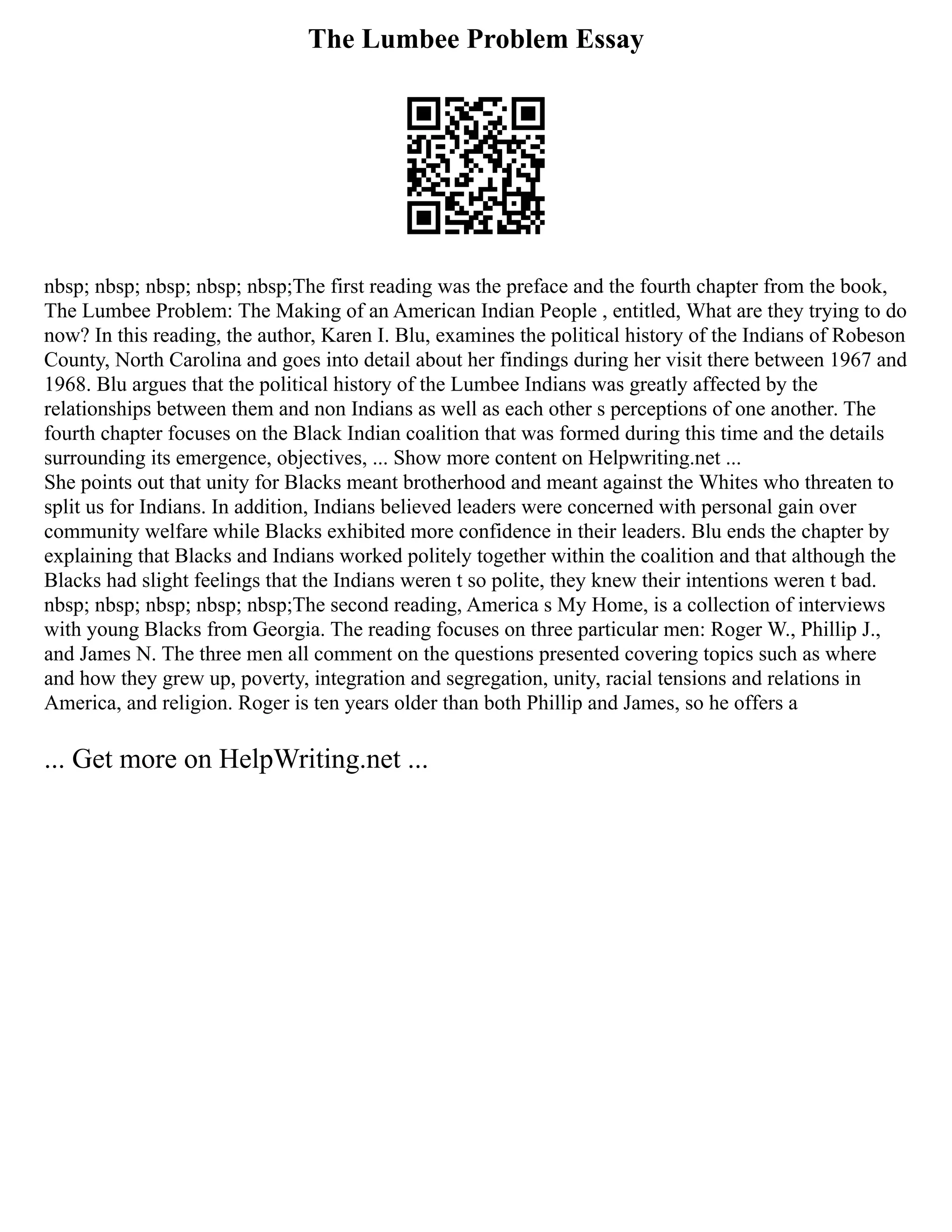 The Lumbee Problem Essay
nbsp; nbsp; nbsp; nbsp; nbsp;The first reading was the preface and the fourth chapter from the book,
The Lumbee Problem: The Making of an American Indian People , entitled, What are they trying to do
now? In this reading, the author, Karen I. Blu, examines the political history of the Indians of Robeson
County, North Carolina and goes into detail about her findings during her visit there between 1967 and
1968. Blu argues that the political history of the Lumbee Indians was greatly affected by the
relationships between them and non Indians as well as each other s perceptions of one another. The
fourth chapter focuses on the Black Indian coalition that was formed during this time and the details
surrounding its emergence, objectives, ... Show more content on Helpwriting.net ...
She points out that unity for Blacks meant brotherhood and meant against the Whites who threaten to
split us for Indians. In addition, Indians believed leaders were concerned with personal gain over
community welfare while Blacks exhibited more confidence in their leaders. Blu ends the chapter by
explaining that Blacks and Indians worked politely together within the coalition and that although the
Blacks had slight feelings that the Indians weren t so polite, they knew their intentions weren t bad.
nbsp; nbsp; nbsp; nbsp; nbsp;The second reading, America s My Home, is a collection of interviews
with young Blacks from Georgia. The reading focuses on three particular men: Roger W., Phillip J.,
and James N. The three men all comment on the questions presented covering topics such as where
and how they grew up, poverty, integration and segregation, unity, racial tensions and relations in
America, and religion. Roger is ten years older than both Phillip and James, so he offers a
... Get more on HelpWriting.net ...
 