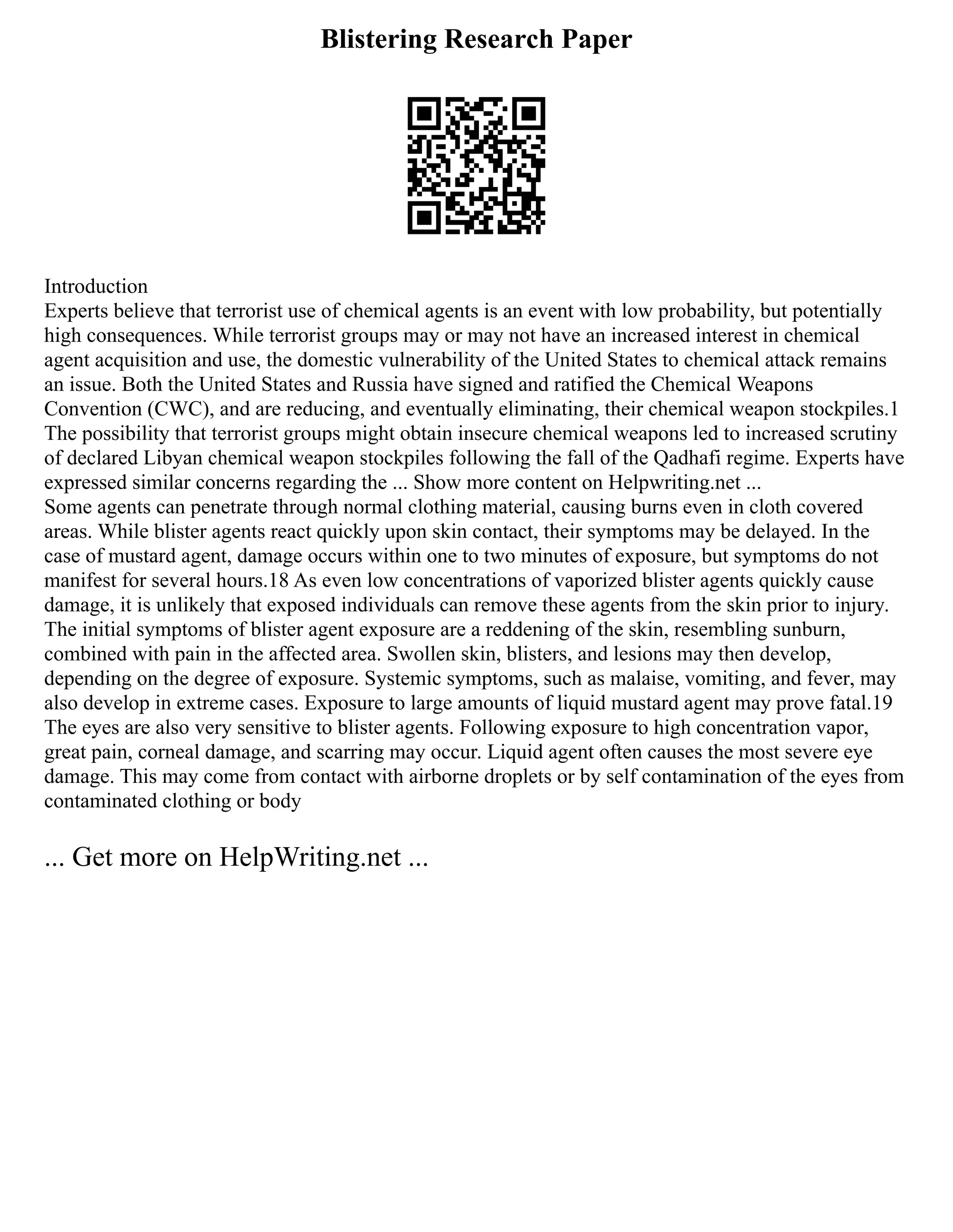 Blistering Research Paper
Introduction
Experts believe that terrorist use of chemical agents is an event with low probability, but potentially
high consequences. While terrorist groups may or may not have an increased interest in chemical
agent acquisition and use, the domestic vulnerability of the United States to chemical attack remains
an issue. Both the United States and Russia have signed and ratified the Chemical Weapons
Convention (CWC), and are reducing, and eventually eliminating, their chemical weapon stockpiles.1
The possibility that terrorist groups might obtain insecure chemical weapons led to increased scrutiny
of declared Libyan chemical weapon stockpiles following the fall of the Qadhafi regime. Experts have
expressed similar concerns regarding the ... Show more content on Helpwriting.net ...
Some agents can penetrate through normal clothing material, causing burns even in cloth covered
areas. While blister agents react quickly upon skin contact, their symptoms may be delayed. In the
case of mustard agent, damage occurs within one to two minutes of exposure, but symptoms do not
manifest for several hours.18 As even low concentrations of vaporized blister agents quickly cause
damage, it is unlikely that exposed individuals can remove these agents from the skin prior to injury.
The initial symptoms of blister agent exposure are a reddening of the skin, resembling sunburn,
combined with pain in the affected area. Swollen skin, blisters, and lesions may then develop,
depending on the degree of exposure. Systemic symptoms, such as malaise, vomiting, and fever, may
also develop in extreme cases. Exposure to large amounts of liquid mustard agent may prove fatal.19
The eyes are also very sensitive to blister agents. Following exposure to high concentration vapor,
great pain, corneal damage, and scarring may occur. Liquid agent often causes the most severe eye
damage. This may come from contact with airborne droplets or by self contamination of the eyes from
contaminated clothing or body
... Get more on HelpWriting.net ...
 