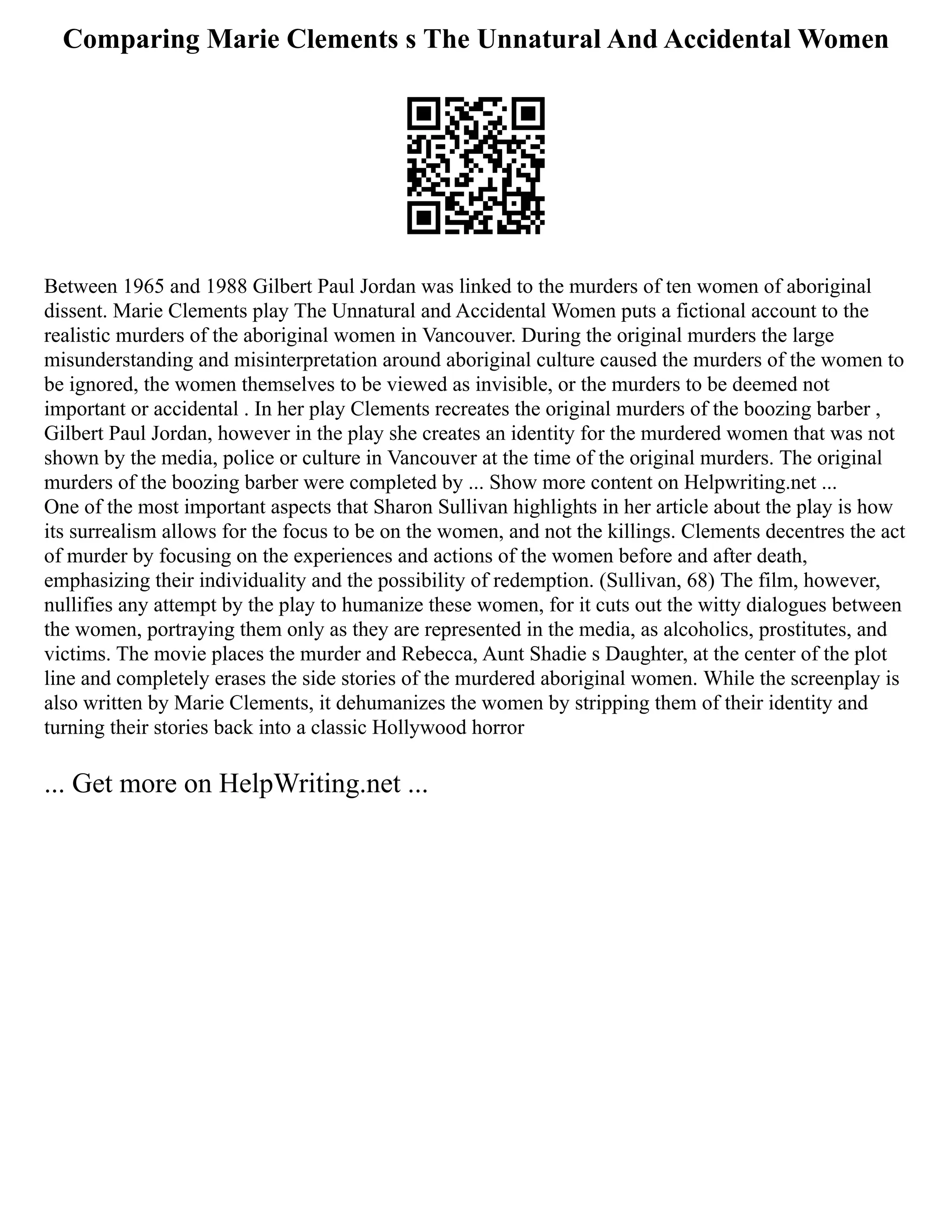 Comparing Marie Clements s The Unnatural And Accidental Women
Between 1965 and 1988 Gilbert Paul Jordan was linked to the murders of ten women of aboriginal
dissent. Marie Clements play The Unnatural and Accidental Women puts a fictional account to the
realistic murders of the aboriginal women in Vancouver. During the original murders the large
misunderstanding and misinterpretation around aboriginal culture caused the murders of the women to
be ignored, the women themselves to be viewed as invisible, or the murders to be deemed not
important or accidental . In her play Clements recreates the original murders of the boozing barber ,
Gilbert Paul Jordan, however in the play she creates an identity for the murdered women that was not
shown by the media, police or culture in Vancouver at the time of the original murders. The original
murders of the boozing barber were completed by ... Show more content on Helpwriting.net ...
One of the most important aspects that Sharon Sullivan highlights in her article about the play is how
its surrealism allows for the focus to be on the women, and not the killings. Clements decentres the act
of murder by focusing on the experiences and actions of the women before and after death,
emphasizing their individuality and the possibility of redemption. (Sullivan, 68) The film, however,
nullifies any attempt by the play to humanize these women, for it cuts out the witty dialogues between
the women, portraying them only as they are represented in the media, as alcoholics, prostitutes, and
victims. The movie places the murder and Rebecca, Aunt Shadie s Daughter, at the center of the plot
line and completely erases the side stories of the murdered aboriginal women. While the screenplay is
also written by Marie Clements, it dehumanizes the women by stripping them of their identity and
turning their stories back into a classic Hollywood horror
... Get more on HelpWriting.net ...
 
