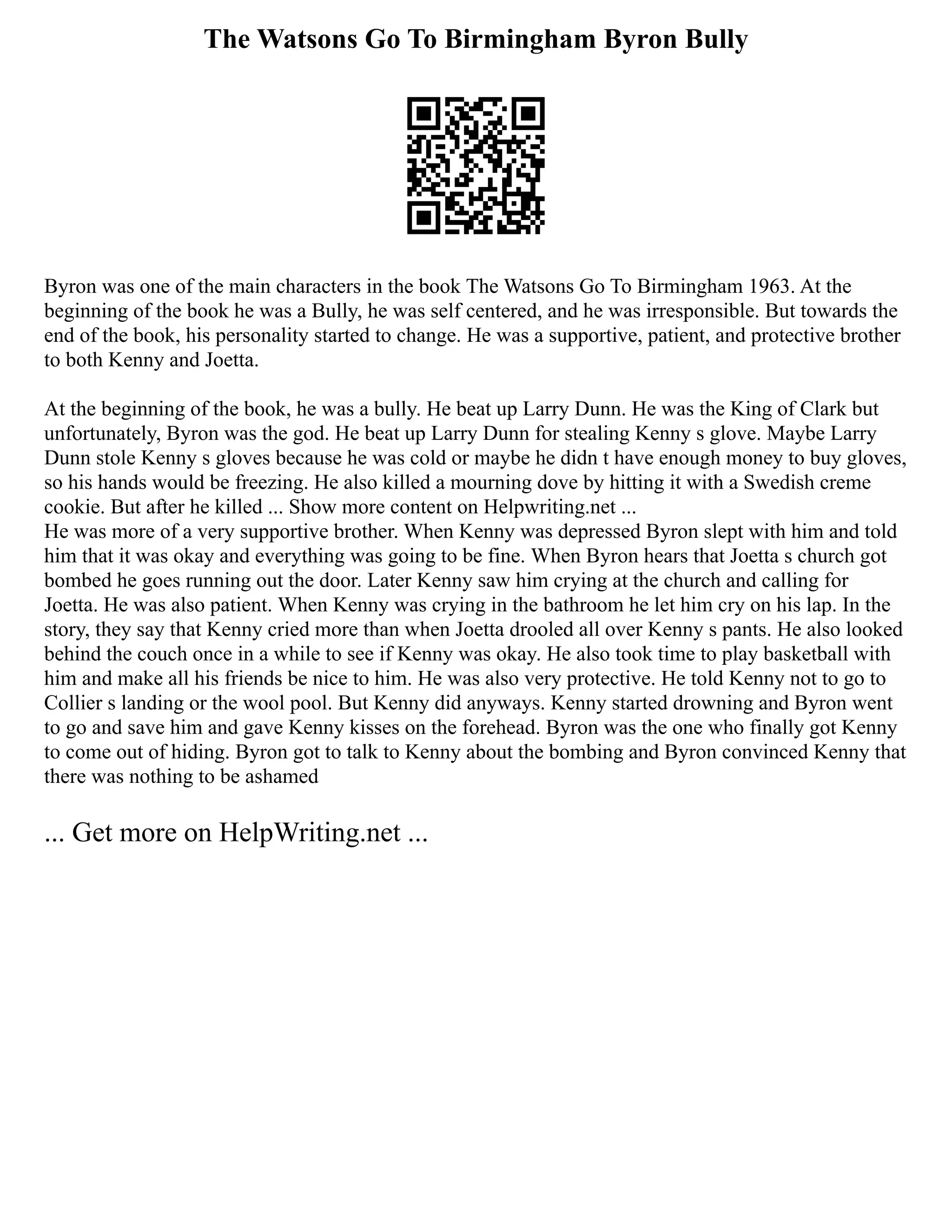 The Watsons Go To Birmingham Byron Bully
Byron was one of the main characters in the book The Watsons Go To Birmingham 1963. At the
beginning of the book he was a Bully, he was self centered, and he was irresponsible. But towards the
end of the book, his personality started to change. He was a supportive, patient, and protective brother
to both Kenny and Joetta.
At the beginning of the book, he was a bully. He beat up Larry Dunn. He was the King of Clark but
unfortunately, Byron was the god. He beat up Larry Dunn for stealing Kenny s glove. Maybe Larry
Dunn stole Kenny s gloves because he was cold or maybe he didn t have enough money to buy gloves,
so his hands would be freezing. He also killed a mourning dove by hitting it with a Swedish creme
cookie. But after he killed ... Show more content on Helpwriting.net ...
He was more of a very supportive brother. When Kenny was depressed Byron slept with him and told
him that it was okay and everything was going to be fine. When Byron hears that Joetta s church got
bombed he goes running out the door. Later Kenny saw him crying at the church and calling for
Joetta. He was also patient. When Kenny was crying in the bathroom he let him cry on his lap. In the
story, they say that Kenny cried more than when Joetta drooled all over Kenny s pants. He also looked
behind the couch once in a while to see if Kenny was okay. He also took time to play basketball with
him and make all his friends be nice to him. He was also very protective. He told Kenny not to go to
Collier s landing or the wool pool. But Kenny did anyways. Kenny started drowning and Byron went
to go and save him and gave Kenny kisses on the forehead. Byron was the one who finally got Kenny
to come out of hiding. Byron got to talk to Kenny about the bombing and Byron convinced Kenny that
there was nothing to be ashamed
... Get more on HelpWriting.net ...
 