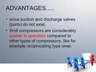 ADVANTAGES.....
• since suction and discharge valves
(ports) do not exist.
• Sroll compressors are considerably
quieter in operation compared to
other types of compressors, like for
example reciprocating type ones.
 