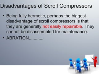 Disadvantages of Scroll Compressors
• Being fully hermetic, perhaps the biggest
disadvantage of scroll compressors is that
they are generally not easily repairable. They
cannot be disassembled for maintenance.
• ABRATION............
 