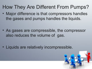How They Are Different From Pumps?
• Major difference is that compressors handles
the gases and pumps handles the liquids.
• As gases are compressible, the compressor
also reduces the volume of gas.
• Liquids are relatively incompressible.
 