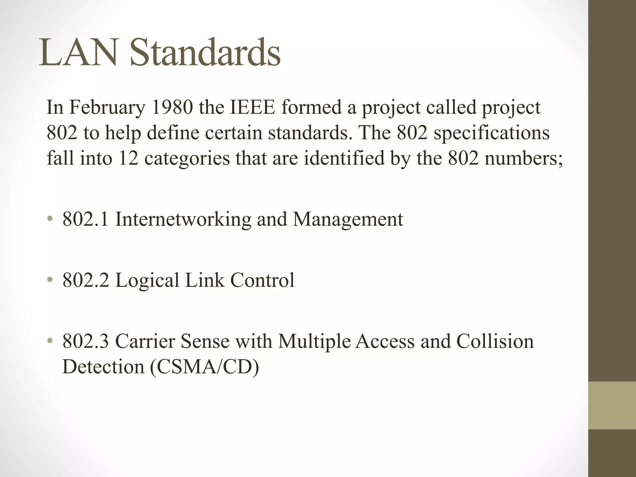 LAN Standards
In February 1980 the IEEE formed a project called project
802 to help define certain standards. The 802 specifications
fall into 12 categories that are identified by the 802 numbers;
• 802.1 Internetworking and Management
• 802.2 Logical Link Control
• 802.3 Carrier Sense with Multiple Access and Collision
Detection (CSMA/CD)
 
