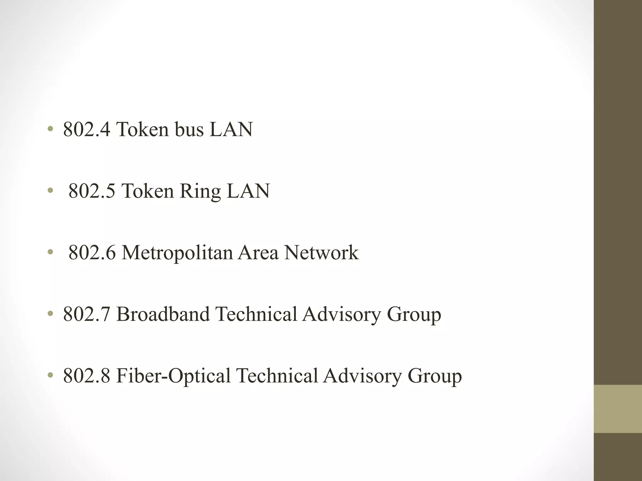 • 802.4 Token bus LAN
• 802.5 Token Ring LAN
• 802.6 Metropolitan Area Network
• 802.7 Broadband Technical Advisory Group
• 802.8 Fiber-Optical Technical Advisory Group
 
