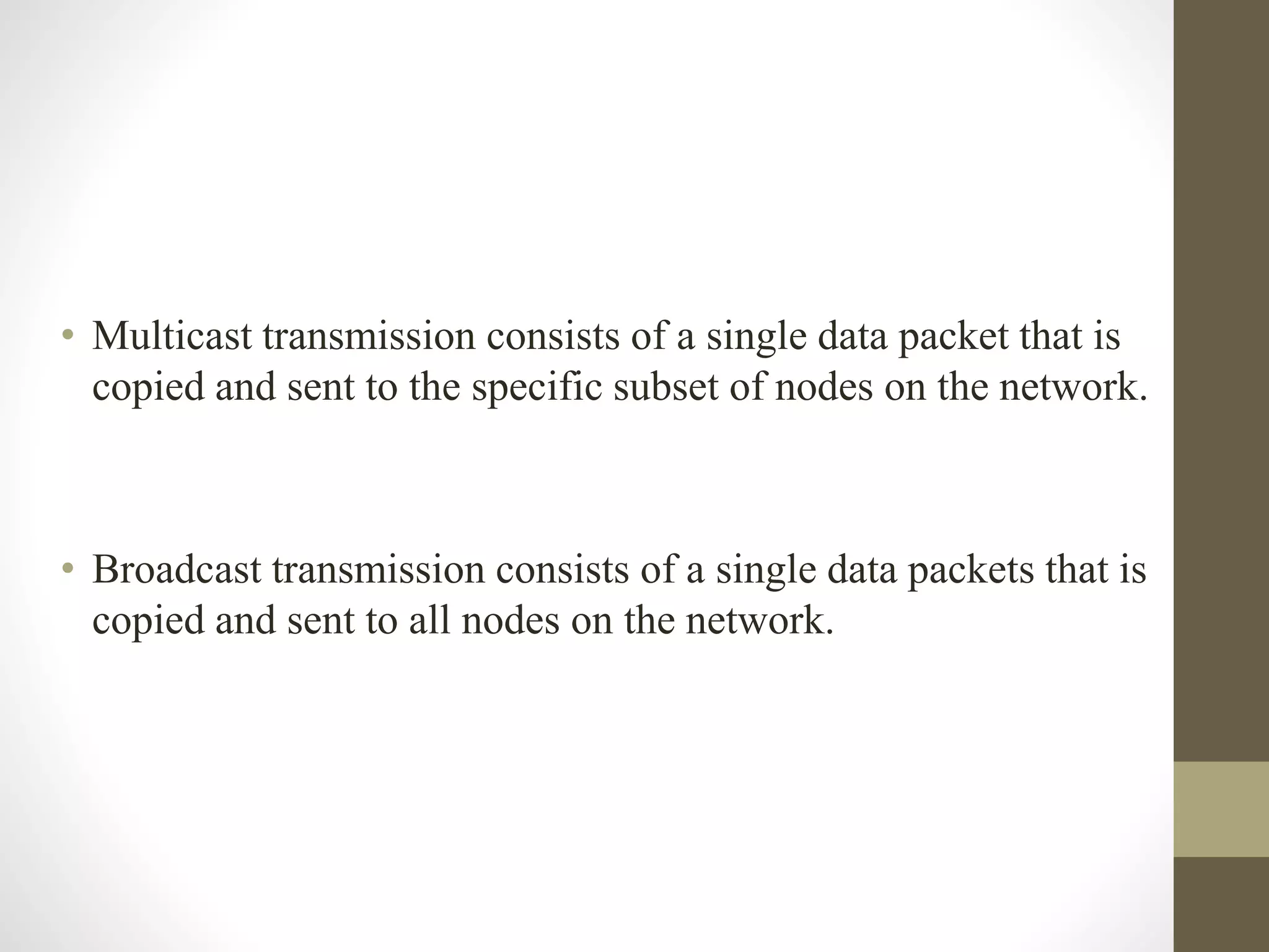 • Multicast transmission consists of a single data packet that is
copied and sent to the specific subset of nodes on the network.
• Broadcast transmission consists of a single data packets that is
copied and sent to all nodes on the network.
 