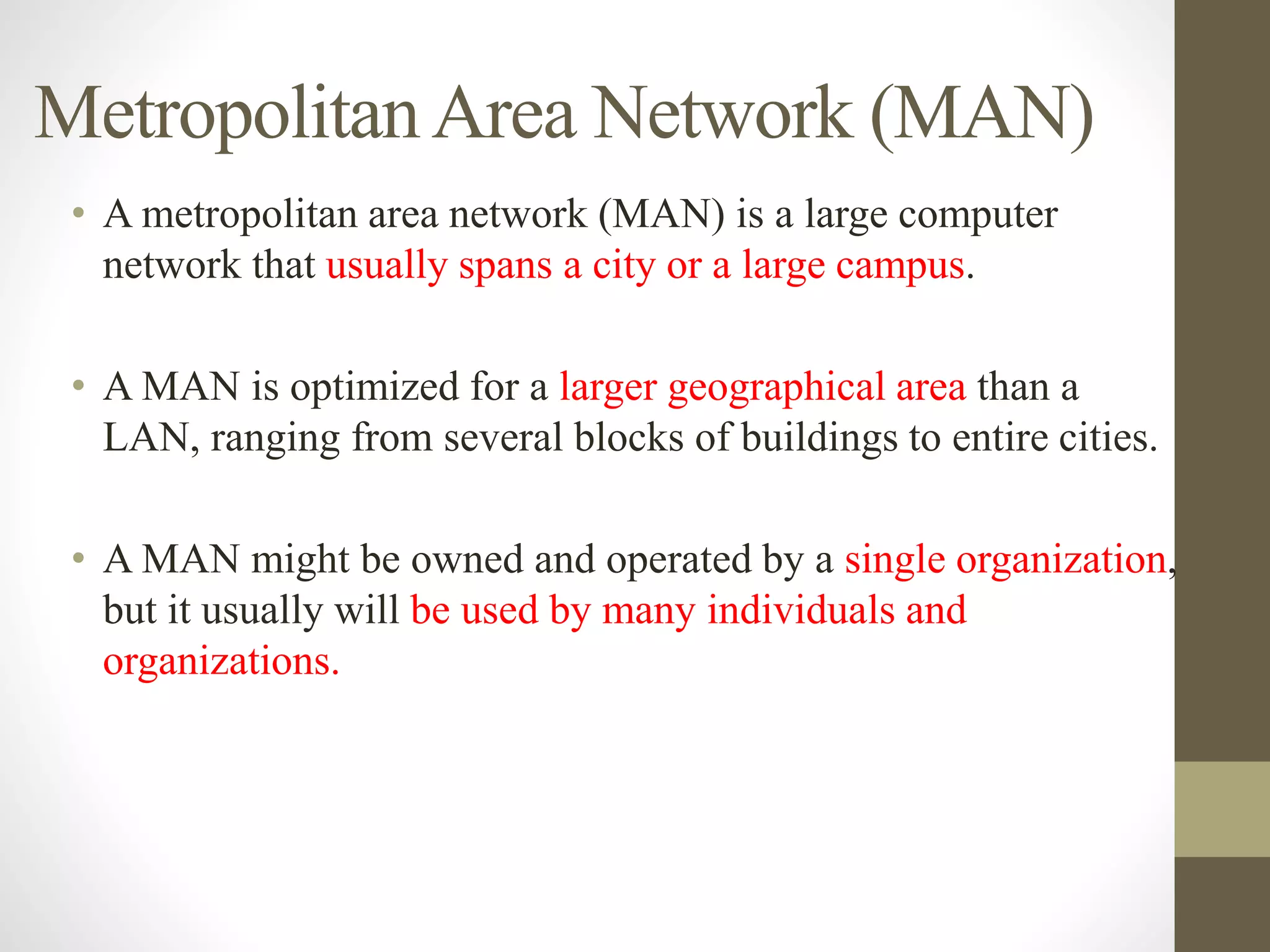 MetropolitanArea Network (MAN)
• A metropolitan area network (MAN) is a large computer
network that usually spans a city or a large campus.
• A MAN is optimized for a larger geographical area than a
LAN, ranging from several blocks of buildings to entire cities.
• A MAN might be owned and operated by a single organization,
but it usually will be used by many individuals and
organizations.
 