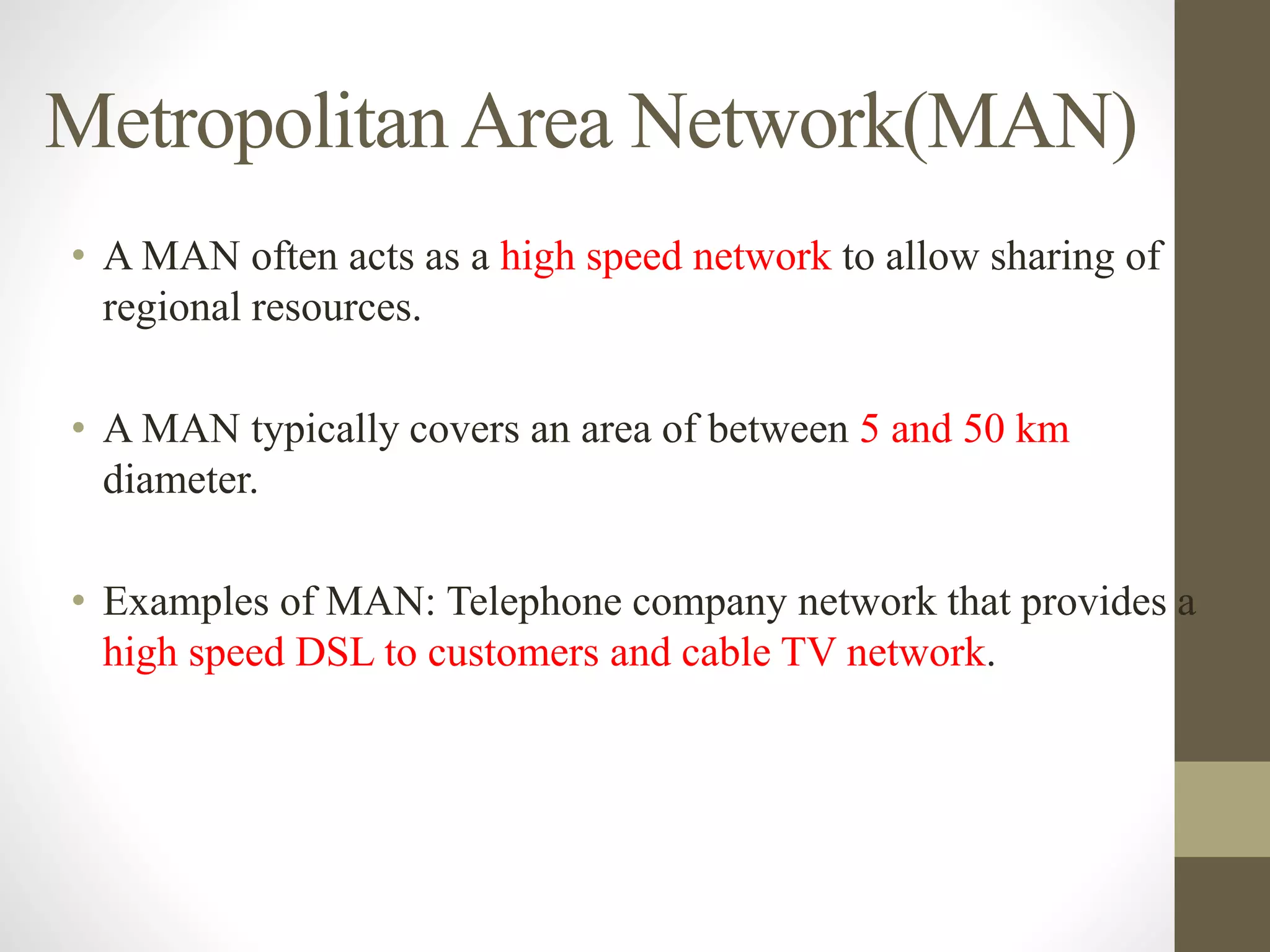 MetropolitanArea Network(MAN)
• A MAN often acts as a high speed network to allow sharing of
regional resources.
• A MAN typically covers an area of between 5 and 50 km
diameter.
• Examples of MAN: Telephone company network that provides a
high speed DSL to customers and cable TV network.
 