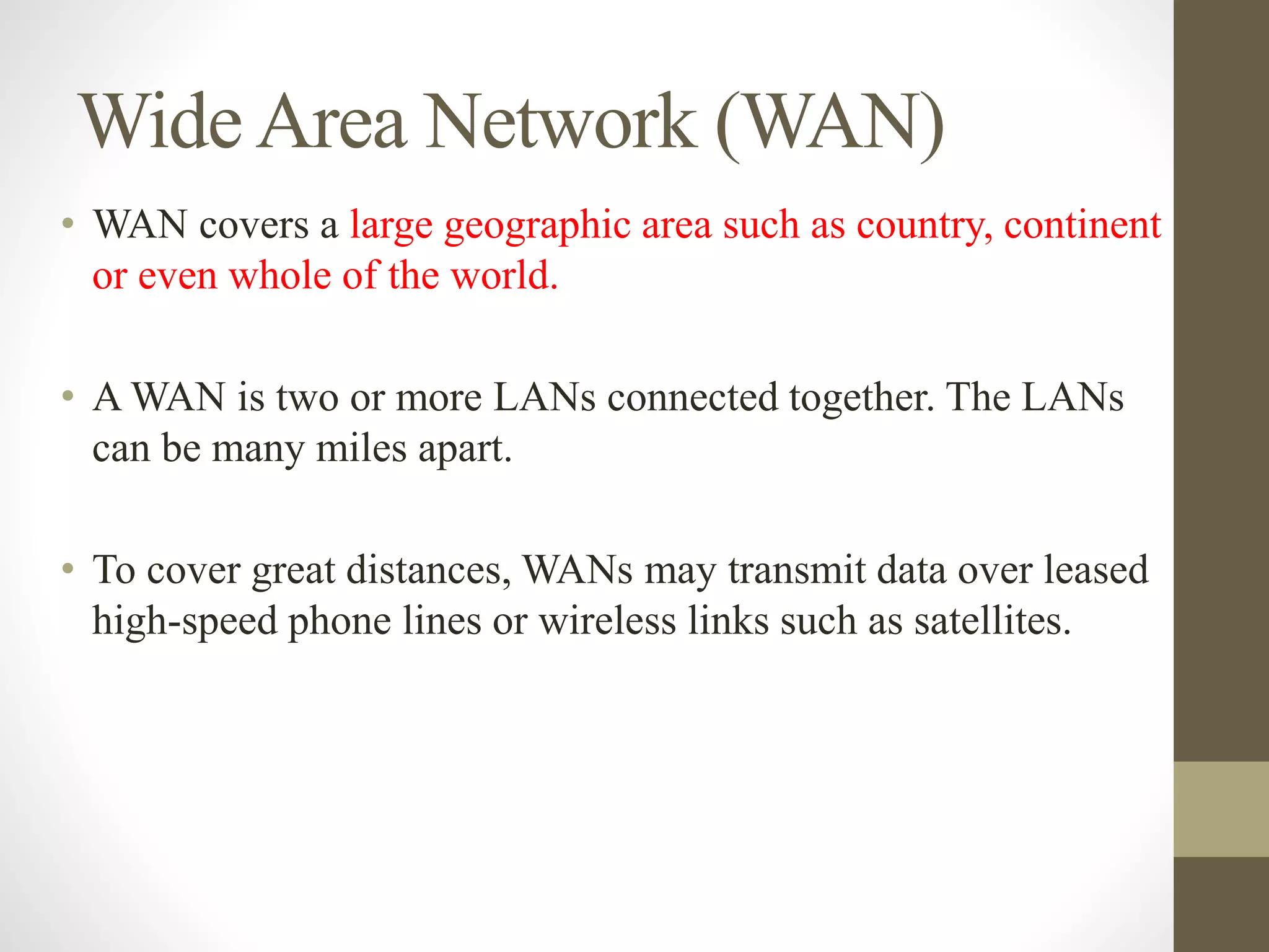 WideArea Network (WAN)
• WAN covers a large geographic area such as country, continent
or even whole of the world.
• A WAN is two or more LANs connected together. The LANs
can be many miles apart.
• To cover great distances, WANs may transmit data over leased
high-speed phone lines or wireless links such as satellites.
 