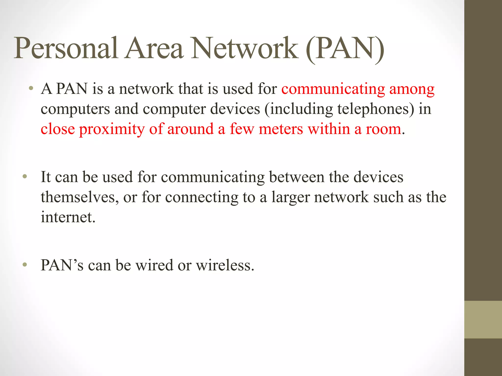 PersonalArea Network (PAN)
• A PAN is a network that is used for communicating among
computers and computer devices (including telephones) in
close proximity of around a few meters within a room.
• It can be used for communicating between the devices
themselves, or for connecting to a larger network such as the
internet.
• PAN’s can be wired or wireless.
 