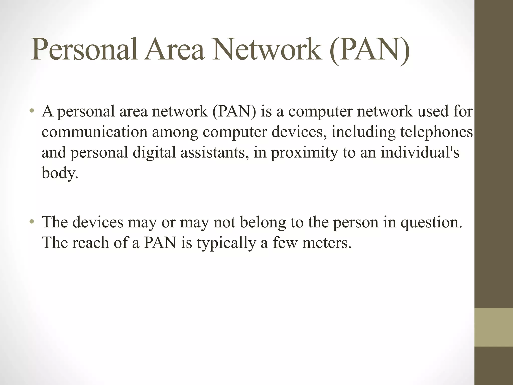 PersonalArea Network (PAN)
• A personal area network (PAN) is a computer network used for
communication among computer devices, including telephones
and personal digital assistants, in proximity to an individual's
body.
• The devices may or may not belong to the person in question.
The reach of a PAN is typically a few meters.
 