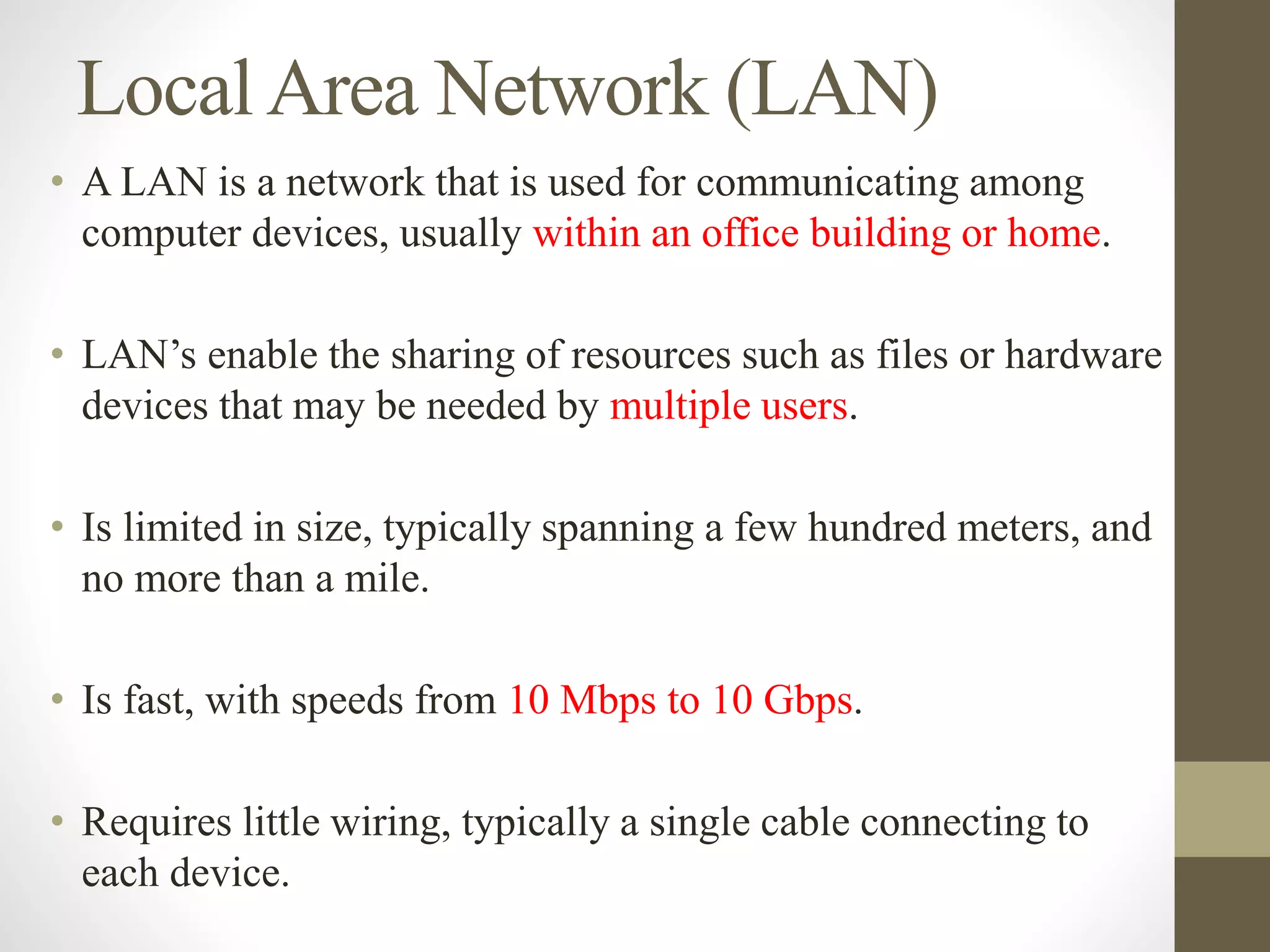 LocalArea Network (LAN)
• A LAN is a network that is used for communicating among
computer devices, usually within an office building or home.
• LAN’s enable the sharing of resources such as files or hardware
devices that may be needed by multiple users.
• Is limited in size, typically spanning a few hundred meters, and
no more than a mile.
• Is fast, with speeds from 10 Mbps to 10 Gbps.
• Requires little wiring, typically a single cable connecting to
each device.
 