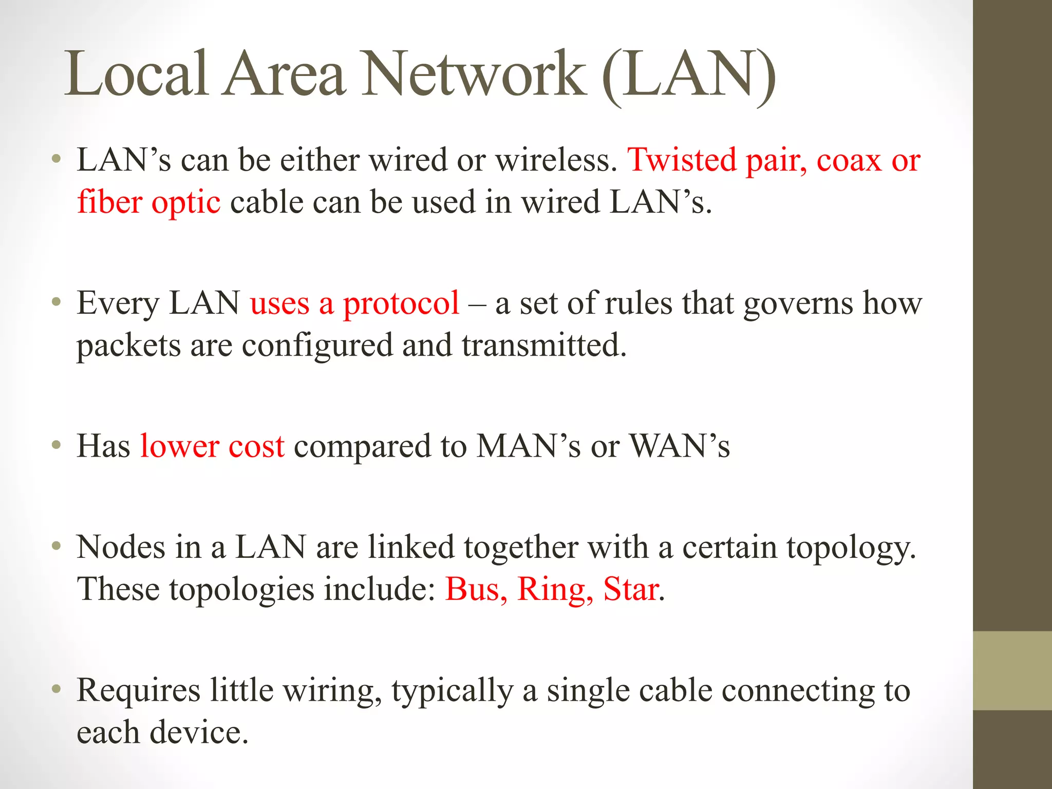 LocalArea Network (LAN)
• LAN’s can be either wired or wireless. Twisted pair, coax or
fiber optic cable can be used in wired LAN’s.
• Every LAN uses a protocol – a set of rules that governs how
packets are configured and transmitted.
• Has lower cost compared to MAN’s or WAN’s
• Nodes in a LAN are linked together with a certain topology.
These topologies include: Bus, Ring, Star.
• Requires little wiring, typically a single cable connecting to
each device.
 