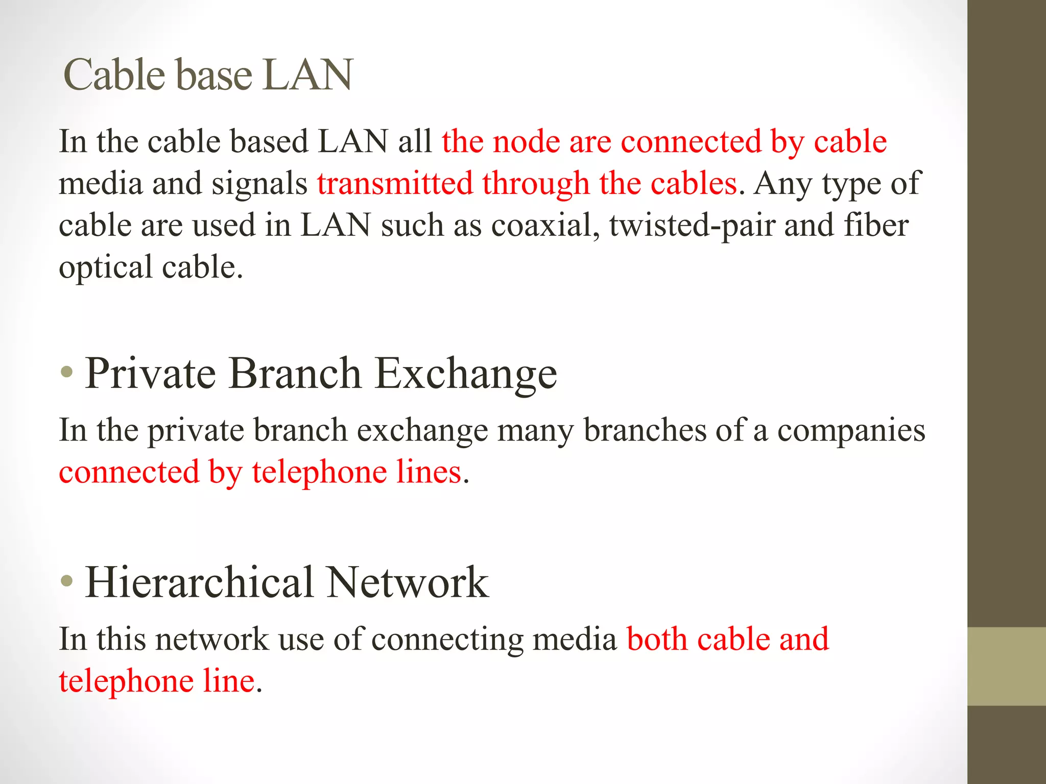 Cable base LAN
In the cable based LAN all the node are connected by cable
media and signals transmitted through the cables. Any type of
cable are used in LAN such as coaxial, twisted-pair and fiber
optical cable.
• Private Branch Exchange
In the private branch exchange many branches of a companies
connected by telephone lines.
• Hierarchical Network
In this network use of connecting media both cable and
telephone line.
 