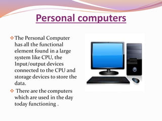 Personal computers 
The Personal Computer 
has all the functional 
element found in a large 
system like CPU, the 
Input/output devices 
connected to the CPU and 
storage devices to store the 
data. 
 There are the computers 
which are used in the day 
today functioning . 
 