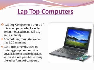 Lap Top Computers 
 Lap Top Computer is a brand of 
microcomputer, which can be 
accommodated in a small bag 
and electricity . 
Apart of this, computer works 
like LCD monitor. 
Lap Top is generally used in 
training programs, industrial 
establishments and exhibitions 
where it is not possible to bring 
the other forms of computer. 
 
