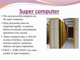 Super computer 
 The most powerful computers are 
the super computers. 
Many processing units are 
integrated together to perform 
billion of scientific and arithmetic 
operations every second. 
 Super computers play a vital role 
in areas of defense, molecular 
structure analysis, medicines, 
industry and space exploration. 
CRAY 1, XMP, CRAY-2 are some 
models of super computers . 
 