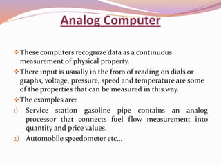 Analog Computer 
These computers recognize data as a continuous 
measurement of physical property. 
There input is usually in the from of reading on dials or 
graphs, voltage, pressure, speed and temperature are some 
of the properties that can be measured in this way. 
The examples are: 
1) Service station gasoline pipe contains an analog 
processor that connects fuel flow measurement into 
quantity and price values. 
2) Automobile speedometer etc… 
 
